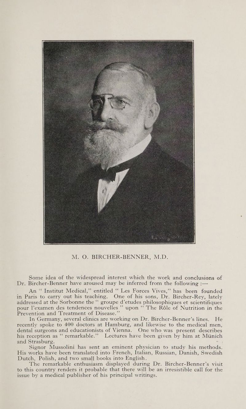 Some idea of the widespread interest which the work and conclusions of Dr. Bircher-Benner have aroused may be inferred from the following :— An “‘ Institut Medical,” entitled ‘‘ Les Forces Vives,’’ has been founded in Paris to carry out his teaching. One of his sons, Dr. Bircher-Rey, lately addressed at the Sorbonne the “ groupe d’etudes philosophiques et scientifiques pour l’examen des tendences nouvelles ’’ upon “ The Réle of Nutrition in the Prevention and Treatment of Disease.”’ In Germany, several clinics are working on Dr. Bircher-Benner’s lines. He recently spoke to 400 doctors at Hamburg, and likewise to the medical men, dental surgeons and educationists of Vienna. One who was present describes his reception as ‘‘ remarkable.”’ Lectures have been given by him at Munich and Strasburg. Signor Mussolini has sent an eminent physician to study his fetid, His works have been translated into French, Italian, Russian, Danish, Swedish Dutch, Polish, and two small books into English. The remarkable enthusiasm displayed during Dr. Bircher-Benner’s visit to this country renders it probable that there will be an irresistible call for the issue by a medical publisher of his principal writings.