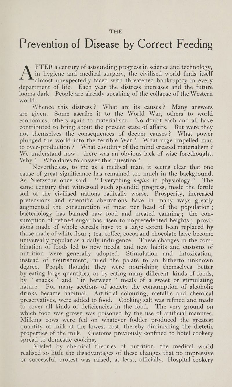 THE Prevention of Disease by Correct Feeding - FTER a century of astounding progress in science and technology, in hygiene and medical surgery, the civilised world finds itself almost unexpectedly faced with threatened bankruptcy in every department of life. Each year the distress increases and the future looms dark. People are already speaking of the collapse of the Western world. Whence this distress? What are its causes? Many answers are given. Some ascribe it to the World War, others to world economics, others again to materialism. No doubt each and all have contributed to bring about the present state of affairs. But were they not themselves the consequences of deeper causes? What power plunged the world into the terrible War? What urge impelled man to over-production ? What clouding of the mind created materialism ? We understand now: there was an obvious lack of wise forethought. Why: Who dares to answer this question ? Nevertheless, to me as a medical man, it seems clear that one cause of great significance has remained too much in the background. As Nietzsche once said: ‘“ Everything begins in physiology.” The same century that witnessed such splendid progress, made the fertile soil of the civilised nations radically worse. Prosperity, increased pretensions and scientific aberrations have in many ways greatly augmented the consumption of meat per head of the population ; _ bacteriology has banned raw food and created canning; the con- sumption of refined sugar has risen to unprecedented heights ; provi- sions made of whole cereals have to a large extent been replaced by those made of white flour ; tea, coffee, cocoa and chocolate have become universally popular as a daily indulgence. These changes in the com- bination of foods led to new needs, and new habits and customs of nutrition were generally adopted. Stimulation and _ intoxication, instead of nourishment, ruled the palate to an hitherto unknown degree. People thought they were nourishing themselves better by eating large quantities, or by eating many different kinds of foods, by “snacks”? and “in between” meals of a sweet or stimulating nature. For many sections of society the consumption of alcoholic drinks became habitual. Artificial colouring, metallic and chemical preservatives, were added to food. Cooking salt was refined and made to cover all kinds of deficiencies in the food. The very ground on which food was grown was poisoned by the use of artificial manures. Milking cows were fed on whatever fodder produced the greatest quantity of milk at the lowest cost, thereby diminishing the dietetic properties of the milk. Customs previously confined to hotel cookery spread to domestic cooking. Misled by chemical theories of nutrition, the medical world realised so little the disadvantages of these changes that no impressive or successful protest was raised, at least, officially. Hospital cookery