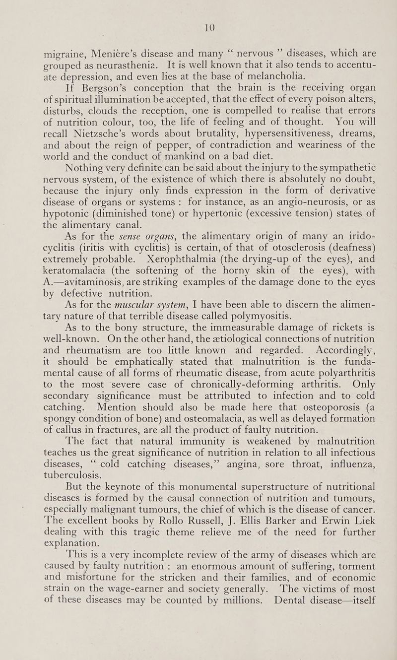 migraine, Meniere’s disease and many “ nervous ”’ diseases, which are grouped as neurasthenia. It is well known that it also tends to accentu- ate depression, and even lies at the base of melancholia. If Bergson’s conception that the brain is the receiving organ of spiritual illumination be accepted, that the effect of every poison alters, disturbs, clouds the reception, one is compelled to realise that errors of nutrition colour, too, the life of feeling and of thought. You will recall Nietzsche’s words about brutality, hypersensitiveness, dreams, and about the reign of pepper, of contradiction and weariness of the world and the conduct of mankind on a bad diet. Nothing very definite can be said about the injury to the sympathetic nervous system, of the existence of which there is absolutely no doubt, because the injury only finds expression in the form of derivative disease of organs or systems: for instance, as an angio-neurosis, or as hypotonic (diminished tone) or hypertonic (excessive tension) states of the alimentary canal. As for the sense organs, the alimentary origin of many an irido- cyclitis (iritis with cyclitis) is certain, of that of otosclerosis (deafness) extremely probable. Xerophthalmia (the drying-up of the eyes), and keratomalacia (the softening of the horny skin of the eyes), with A.—avitaminosis, are striking examples of the damage done to the eyes by defective nutrition. As for the muscular system, 1 have been able to discern the alimen- tary nature of that terrible disease called polymyositis. As to the bony structure, the immeasurable damage of rickets is well-known. On the other hand, the etiological connections of nutrition and rheumatism are too little known and regarded. Accordingly, it should be emphatically stated that malnutrition is the funda- mental cause of all forms of rheumatic disease, from acute polyarthritis to the most severe case of chronically-deforming arthritis. Only secondary significance must be attributed to infection and to cold catching. Mention should also be made here that osteoporosis (a spongy condition of bone) and osteomalacia, as well as delayed formation of callus in fractures, are all the product of faulty nutrition. The fact that natural immunity is weakened by malnutrition teaches us the great significance of nutrition in relation to all infectious diseases, “‘ cold catching diseases,’’ angina, sore throat, influenza, tuberculosis. But the keynote of this monumental superstructure of nutritional diseases is formed by the causal connection of nutrition and tumours, especially malignant tumours, the chief of which is the disease of cancer. The excellent books by Rollo Russell, J. Ellis Barker and Erwin Liek dealing with this tragic theme relieve me of the need for further explanation. This is a very incomplete review of the army of diseases which are caused by faulty nutrition : an enormous amount of suffering, torment and misfortune for the stricken and their families, and of economic strain on the wage-earner and society generally. The victims of most of these diseases may be counted by millions. Dental disease—itself