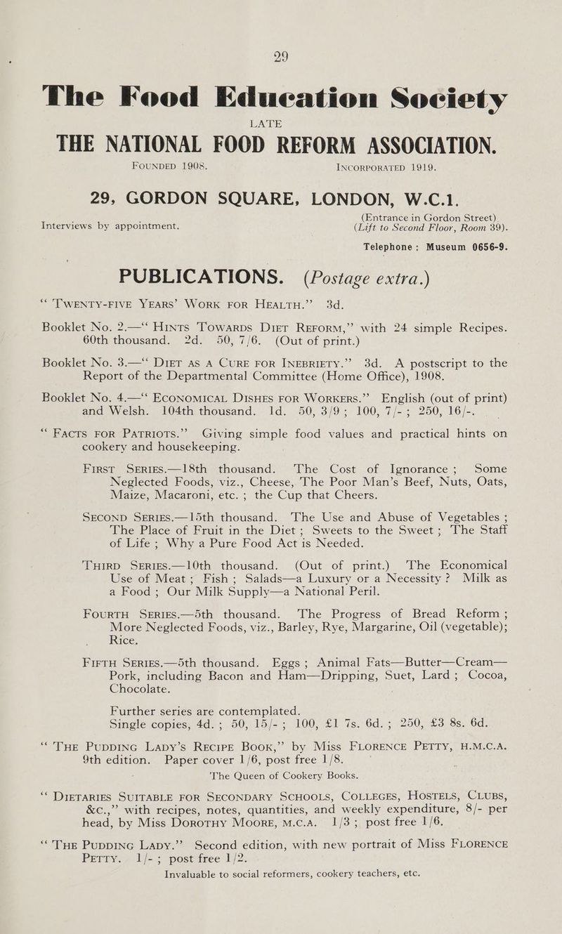 The Food Edueation Society LATE THE NATIONAL FOOD REFORM ASSOCIATION. FOUNDED 1908. INCORPORATED 1919. GORDON SQUARE, LONDON, W.C.1. : F (Entrance in Gordon Street) Interviews by appointment. (Lift to Second Floor, Room 39). Telephone: Museum 0656-9. PUBLICATIONS. (Postage extra.) ** TWENTY-FIVE YEARS’ WORK FOR HEALTH.” 3d. Booklet No. 2.—‘‘ Hints Towarps Dirt REFrorm,” with 24 simple Recipes. 60th thousand. 2d. 50, 7/6. (Out of print.) Booklet No. 3.—‘ Diet as A Cure FoR INEBRIETY.” 3d. A postscript to the Report of the Departmental Committee (Home Office), 1908. Booklet No. 4.—‘‘ EcoNomMIcAL DISHES FOR WoRKERS.”’ English (out of print) and Welsh. 104th thousand. Id. 50, 3/9; 100, 7/-; 250, 16/-. “Facts FoR Patriots.’ Giving simple food values and practical hints on cookery and housekeeping. First SERIES.—18th thousand. The Cost of Ignorance; Some Neglected Foods, viz., Cheese, The Poor Man’s Beef, Nuts, Oats, Maize, Macaroni, etc. ; the Cup that Cheers. SECOND SERIES.—15th thousand. The Use and Abuse of Vegetables ; The Place of Fruit in the Diet ; Sweets to the Sweet; The Staff of Life ; Why a Pure Food Act is Needed. THIRD SERIES.—10th thousand. (Out of print.) [The Economical Use of Meat; Fish ; Salads—a Luxury or a Necessity ? Milk as a Food ; Our Milk Supply—a National Peril. FouRTH SERIES.—5th thousand. The Progress of Bread Reform ; More Neglected Foods, viz., Barley, Rye, Margarine, Oil (vegetable); Rice, FIFTH SERIES.—5th thousand. Eggs ; Animal Fats—Butter—Cream— Pork, including Bacon and Ham—Dripping, Suet, Lard ; Cocoa, Chocolate. Further series are contemplated. Single copies, 4d.; 50, 15/-; 100, £1 7s. 6d.; 250, £3 8s. 6d. “THE PuppING Lapy’s REciPE Book,” by Miss FLORENCE PETTY, H.M.C.A. 9th edition. Paper cover 1/6, post tree 1/8: The Queen of Cookery Books. ‘‘ DIETARIES SUITABLE FOR SECONDARY SCHOOLS, COLLEGES, HOSTELS, CLUBS, &amp;c.,”’ with recipes, notes, quantities, and weekly expenditure, 8/- per head, by Miss DorotHy Moore, mM.c.A. 1/3; post free 1/6. “THe Puppinc Lapy.’”? Second edition, with new portrait of Miss FLORENCE PETTY. 1/-; post free 1/2. Invaluable to social reformers, cookery teachers, etc.
