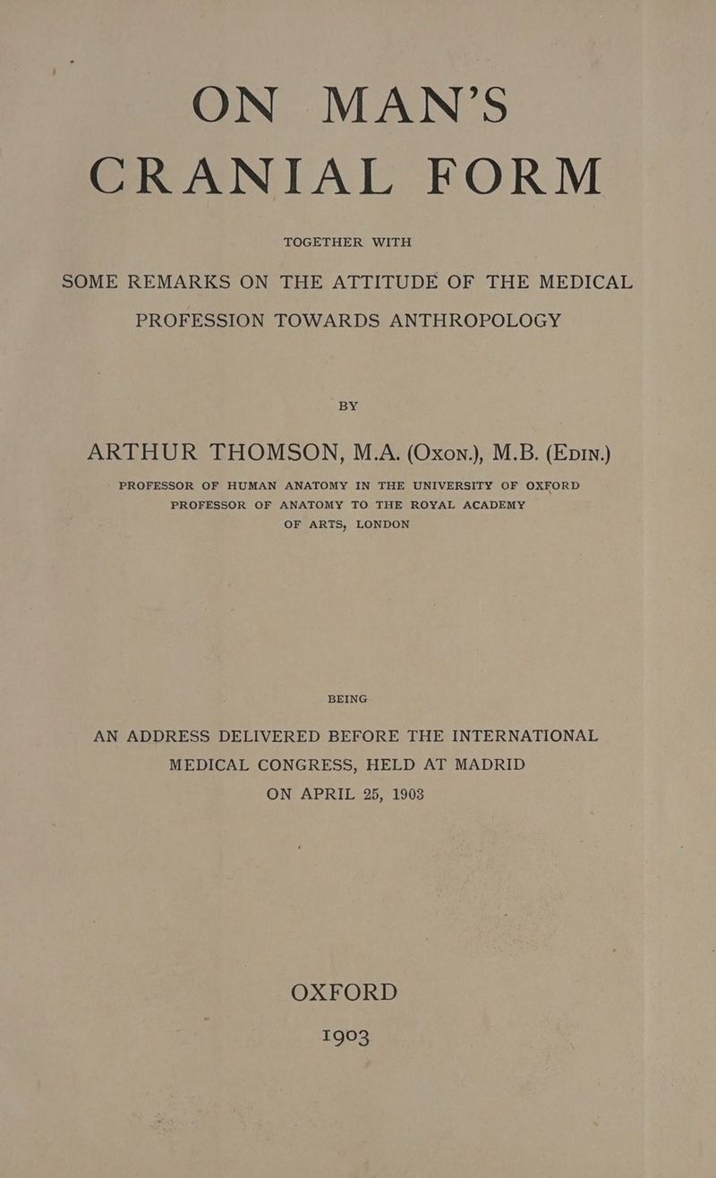 ON MAN’S CRANIAL FORM TOGETHER WITH SOME REMARKS ON THE ATTITUDE OF THE MEDICAL PROFESSION TOWARDS ANTHROPOLOGY BY ARTHUR THOMSON, M.A. (Oxon.), M.B. (Ep1n.) PROFESSOR OF HUMAN ANATOMY IN THE UNIVERSITY OF OXFORD PROFESSOR OF ANATOMY TO THE ROYAL ACADEMY OF ARTS, LONDON BEING AN ADDRESS DELIVERED BEFORE THE INTERNATIONAL MEDICAL CONGRESS, HELD AT MADRID ON APRIL 25, 1903 OXFORD joe Nes