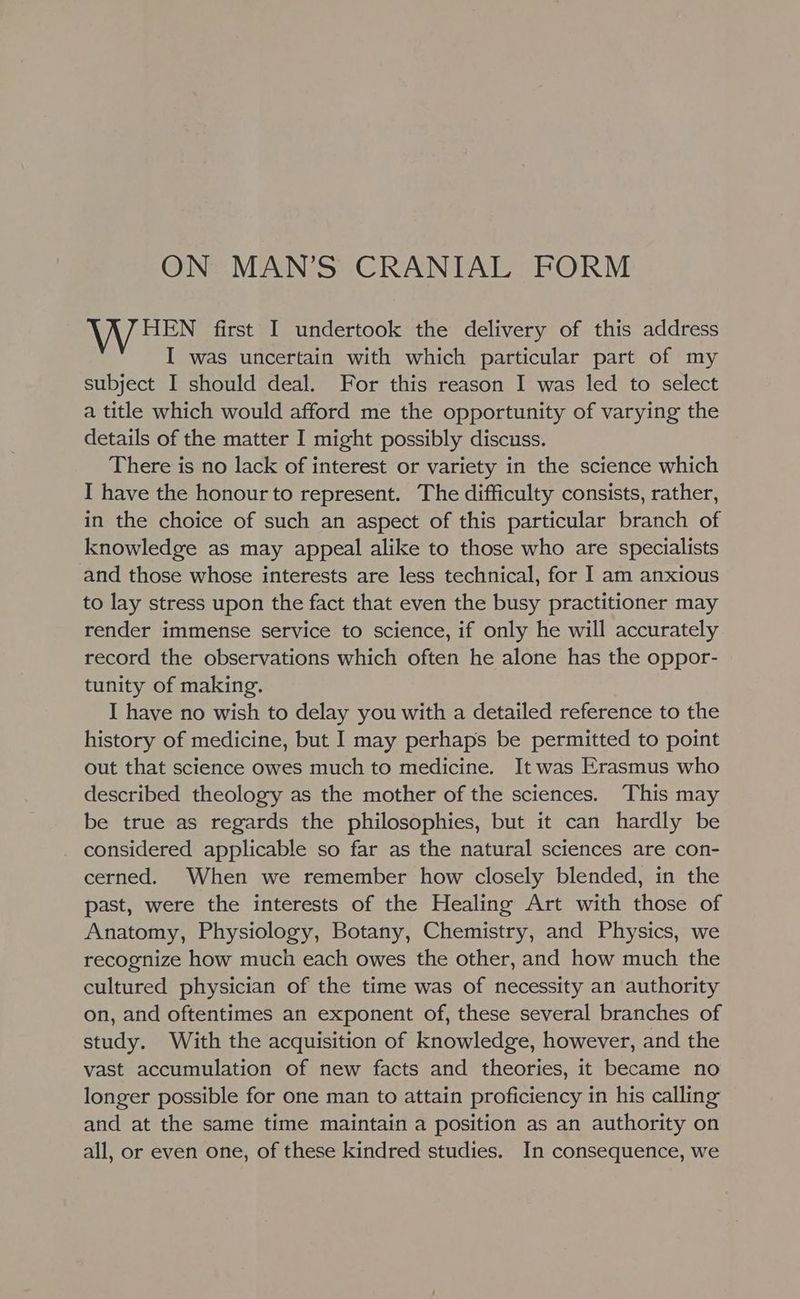 ON MAN’S CRANIAL FORM HEN first I undertook the delivery of this address I was uncertain with which particular part of my subject I should deal. For this reason I was led to select a title which would afford me the opportunity of varying the details of the matter I might possibly discuss. There is no lack of interest or variety in the science which I have the honour to represent. The difficulty consists, rather, in the choice of such an aspect of this particular branch of knowledge as may appeal alike to those who are specialists and those whose interests are less technical, for ] am anxious to lay stress upon the fact that even the busy practitioner may render immense service to science, if only he will accurately record the observations which often he alone has the oppor- tunity of making. I have no wish to delay you with a detailed reference to the history of medicine, but I may perhaps be permitted to point out that science owes much to medicine. It was Erasmus who described theology as the mother of the sciences. This may be true as regards the philosophies, but it can hardly be considered applicable so far as the natural sciences are con- cerned. When we remember how closely blended, in the past, were the interests of the Healing Art with those of Anatomy, Physiology, Botany, Chemistry, and Physics, we recognize how much each owes the other, and how much the cultured physician of the time was of necessity an authority on, and oftentimes an exponent of, these several branches of study. With the acquisition of knowledge, however, and the vast accumulation of new facts and theories, it became no longer possible for one man to attain proficiency in his calling and at the same time maintain a position as an authority on all, or even one, of these kindred studies. In consequence, we