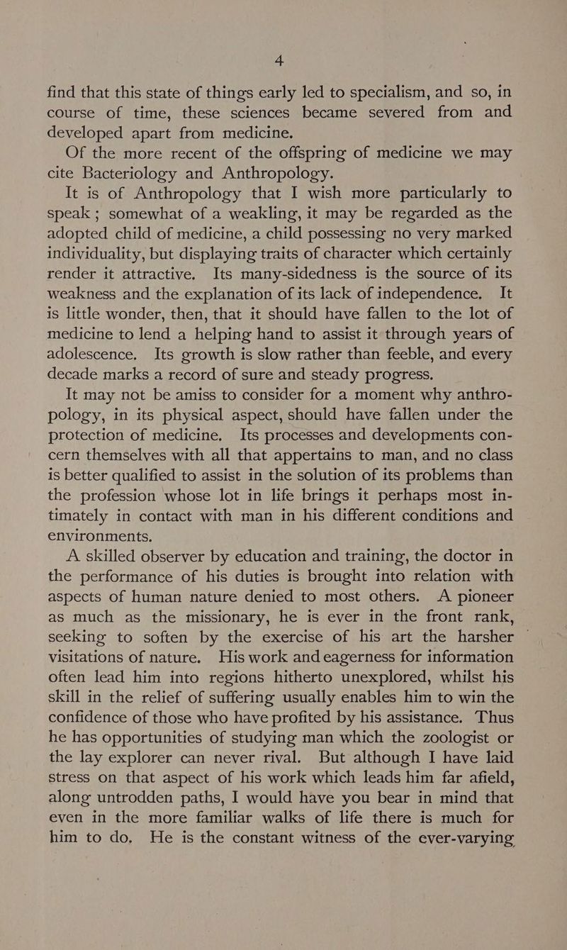 find that this state of things early led to specialism, and so, in course of time, these sciences became severed from and developed apart from medicine. Of the more recent of the offspring of medicine we may cite Bacteriology and Anthropology. It is of Anthropology that I wish more particularly to speak ; somewhat of a weakling, it may be regarded as the adopted child of medicine, a child possessing no very marked individuality, but displaying traits of character which certainly render it attractive. Its many-sidedness is the source of its weakness and the explanation of its lack of independence, It is little wonder, then, that it should have fallen to the lot of medicine to lend a helping hand to assist it through years of adolescence. Its growth is slow rather than feeble, and every decade marks a record of sure and steady progress. It may not be amiss to consider for a moment why anthro- pology, in its physical aspect, should have fallen under the protection of medicine. Its processes and developments con- cern themselves with all that appertains to man, and no class is better qualified to assist in the solution of its problems than the profession whose lot in life brings it perhaps most in- timately in contact with man in his different conditions and environments. A skilled observer by education and training, the doctor in the performance of his duties is brought into relation with aspects of human nature denied to most others. A pioneer as much as the missionary, he is ever in the front rank, seeking to soften by the exercise of his art the harsher visitations of nature. His work and eagerness for information often lead him into regions hitherto unexplored, whilst his skill in the relief of suffering usually enables him to win the confidence of those who have profited by his assistance. Thus he has opportunities of studying man which the zoologist or the lay explorer can never rival. But although I have laid stress on that aspect of his work which leads him far afield, along untrodden paths, I would have you bear in mind that even in the more familiar walks of life there is much for him to do. He is the constant witness of the ever-varying