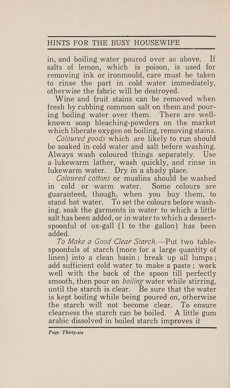 in, and boiling water poured over as above. If salts of lemon, which is poison, is used for removing ink or ironmould, care must be taken to rinse the part in cold water immediately, otherwise the fabric will be destroyed. Wine and fruit stains can be removed when fresh by rubbing common salt on them and pour- ing boiling water over them. There are well- known soap bleaching-powders on the market which liberate oxygen on boiling, removing stains. Coloured goods which are likely to run should be soaked in cold water and salt before washing. Always wash coloured things separately. Use a lukewarm lather, wash quickly, and rinse in lukewarm water. Dry in a shady place. Coloured cottons or muslins should be washed in cold or warm water. Some colours are guaranteed, though, when you buy them, to stand hot water. To set the colours before wash- ing, soak the garments in water to which a little salt has been added, or in water to which a dessert- spoonful of ox-gall (1 to the gallon) has been added. . To Make a Good Clear Starch.—Put two table- spoonfuls of starch (more for a large quantity of linen) into a clean basin; break up all lumps; add sufficient cold water to make a paste; work well with the back of the spoon till perfectly smooth, then pour on boiling water while stirring, until the starch is clear. Be sure that the water is kept boiling while being poured on, otherwise the starch will not become clear. To ensure clearness the starch can be boiled. A little gum arabic dissolved in boiled starch improves it
