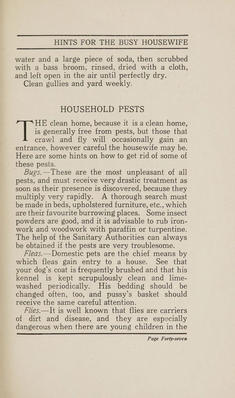 water and a large piece of soda, then scrubbed © with a bass broom, rinsed, dried with a cloth, and left open in the air until pertectly dry. Clean gullies and yard weekly. HOUSEHOLD PESTS | clean home, because it is a clean home, is generally free from pests, but those that crawl and fly will occasionally gain an entrance, however careful the housewife may be. Here are some hints on how to get rid of some of these pests. Bugs.—These are the most unpleasant of all pests, and must receive very drastic treatment as soon as their presence is discovered, because they multiply very rapidly. A thorough search must be made in beds, upholstered furniture, etc., which are their favourite burrowing places. Some insect powders are good, and it is advisable to rub iron- work and woodwork with paraffin or turpentine. The help of the Sanitary Authorities can always be obtained if the pests are very troublesome. Fleas.—Domestic pets are the chief means by which fleas gain entry to a house. See that your dog’s coat is frequently brushed and that his kennel is kept scrupulously clean and lime- washed periodically. His bedding should be changed often, too, and pussy’s basket should receive the same careful attention. Flies.—lt is well known that flies are carriers of dirt and disease, and they are especially dangerous when there are young children in the