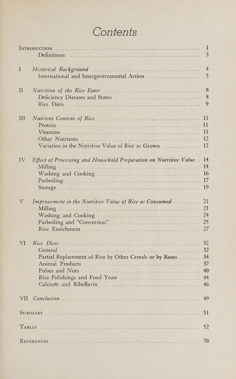 Contents PERQDUCHION A. Ge 8 online FE na See eM cs Manet a toi a a Beate l Bie ene Re Pate, oes ek ee ee i ute Pe ge &amp; pe so ewe ae 3 I Historical Background ......... SDT, Siri eee Ee Nae 4 International and Intersovernmental Action .... 2.2... oe. se 5 fie SN arnono, the Rice Hater 02 os gaa a Ana Ct ne 8 MeneIency Iscases AAC Stakes. keen. eer nee Gyo res oak cate 8 emcee 1 yn a en ie chloe conte 4 Binley Gunes har gi 9 ES Nig ten Conseil Of le Ce oe eck ke ed ee oe eee ae LTS Ve ah hoes Ak a eS I] WiitaboiAS et Cte ia eo) entry ites. t8 ag ees ee 18 WON er MIOLMEMtS = osc stato ees ae eR oi oe oe ee A ome ore as 12 Variation in the Nutritive Value of Rice as Grown .............. 12 IV Effect of Processing and Household Preparation on Nutritive Value.. 14 SULIT [og a oe ssi ss en er nme es ae ee eee Ana 14 CS Sy pages re RACs en eae me ie ae ies ee ee Roa Ve 16 ETE NE) 0S Re ene rae are mm pr Ie a gre ae eee RE 17 LOE AE Bani <5 Sree cere 0 CO, SNES ee eS ren oe Dee a Nr Ae 19 Vs Improvement in the Nutritive Value of Rice as Consumed .......... 21 POSER ern oe ec, ire. oes ae eye aa onde Ae: Was Pelee ies ce 2 Wyoming. ane<Gookin@ <4. Ses ec. si Ale oe Seat a. 24 Patbotlituveand-COnversion => ug. c.% LSA cays cen ches 8 25 Peco DROMIMCN Ee Si Ae Che Ais ey Sie ie pee ee oe wT Ble MICO CHG tn ree NS eS ee ga 5 2 i doe ieee poet ne ae 32 Generales Re eh come ees Oe ie. Ae ras ane tla 32 Partial Replacement of Rice by Other Cereals or by Roots ........ on LeSpIANO OP STs 6 SUG) ae ae ag ae a alee Oe 3/ IIE ICS a NES i RO sine eee ee ORES > et 2 ret Soe oe 40 Rice Polishings and- Food Yeast). : 9). .- Bee ee Ae ek 44 © vera nc IDO HAV ict. cde 2 os a AS Fo ela 46 AM en 1151701 we Pert ee aN CI Se pala ed Belge ee S 49 SSSA a ae een pene ee i RD Ore aes rte as 51 ere ae ae ee owe ee ane A Oe RO os SEAS Gos ook woe Bye