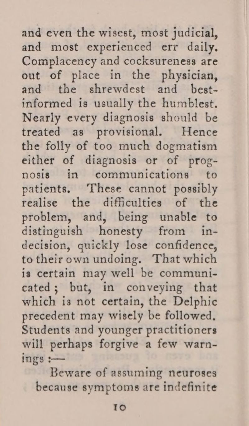 and even the wisest, most judicial, and most experienced err daily. Complacency and cocksureness are out of place in the physician, and the shrewdest and best- informed is usually the humblest. Nearly every diagnosis should be treated as provisional. Hence the folly of too much dogmatism either of diagnosis or of prog- nosis in communications to patients. These cannot possibly realise the difficulties of the problem, and, being unable to distinguish honesty from in- decision, quickly lose confidence, to theirown undoing. That which is certain may well be communi- cated; but, in conveying that which is not certain, the Delphic precedent may wisely be followed. Students and younger practitioners will perhaps forgive a few warn- ings :— Beware of assuming neuroses because symptoms are indefinite so)