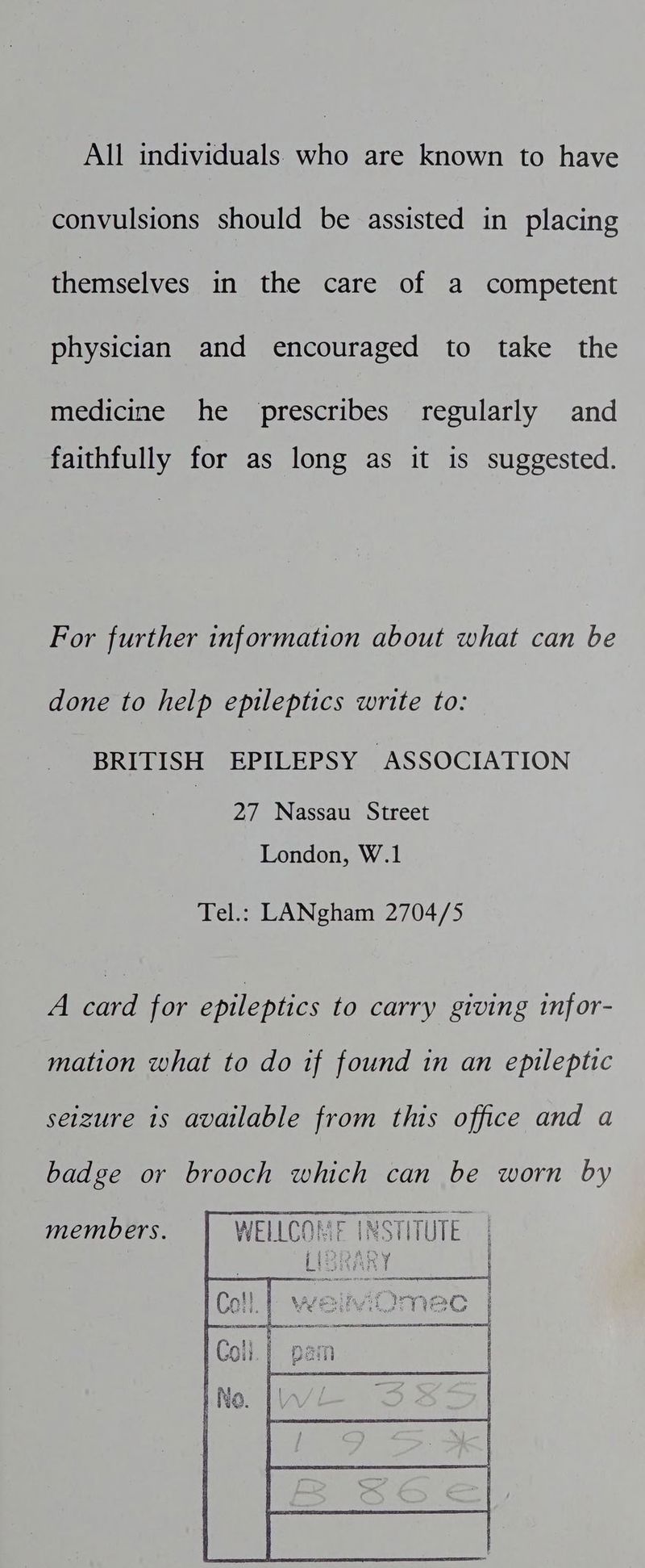 All individuals who are known to have convulsions should be assisted in placing themselves in the care of a competent physician and encouraged to take the medicine he prescribes regularly and faithfully for as long as it is suggested. For further information about what can be done to help epileptics write to: BRITISH EPILEPSY ASSOCIATION 27 Nassau Street London, W.1 Tel.: LANgham 2704/5 A card for epileptics to carry giving infor- mation what to do if found in an epileptic seizure 1s available from this office and a badge or brooch which can be worn by members. WELLCOME INSTITUTE. mS Lisianf }