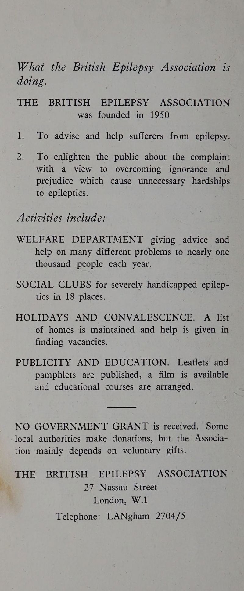 What the British Epilepsy Association is doing. THE BRITISH EPILEPSY ASSOCIATION was founded in 1950 1. To advise and help sufferers from epilepsy. 2. To enlighten the public about the complaint with a view to overcoming ignorance and prejudice which cause unnecessary hardships to epileptics. Activities include: WELFARE DEPARTMENT giving advice and help on many different problems to nearly one thousand people each year. SOCIAL CLUBS for severely handicapped epilep- tics in 18 places. HOLIDAYS AND CONVALESCENCE. A list of homes is maintained and help is given in finding vacancies. PUBLICITY AND EDUCATION. Leaflets and pamphlets are published, a film is available and educational courses are arranged. NO GOVERNMENT GRANT is received. Some local authorities make donations, but the Associa- tion mainly depends on voluntary gifts. THE BRITISH . EPILEPSY ASSOCIATION 27 Nassau Street London, W.1 Telephone: LANgham 2704/5