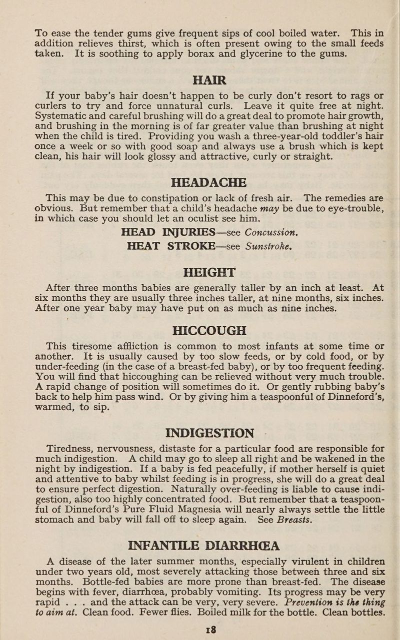 To ease the tender gums give frequent sips of cool boiled water. This in addition relieves thirst, which is often present owing to the small feeds taken. It is soothing to apply borax and glycerine to the gums. HAIR If your baby’s hair doesn’t happen to be curly don’t resort to rags or curlers to try and force unnatural curls. Leave it quite free at night. Systematic and careful brushing will do a great deal to promote hair growth, and brushing in the morning is of far greater value than brushing at night when the child is tired. Providing you wash a three-year-old toddler’s hair once a week or so with good soap and always use a brush which is kept clean, his hair will look glossy and attractive, curly or straight. HEADACHE This may be due to constipation or lack of fresh air. The remedies are obvious. But remember that a child’s headache may be due to eye-trouble, in which case you should let an oculist see him. HEAD INJURIES—see Concussion. HEAT STROKE—see Sunsiroke. HEIGHT After three months babies are generally taller by an inch at least. At six months they are usually three inches taller, at nine months, six inches. After one year baby may have put on as much as nine inches. HICCOUGH This tiresome affliction is common to most infants at some time or another. It is usually caused by too slow feeds, or by cold food, or by under-feeding (in the case of a breast-fed baby), or by too frequent feeding. You will find that hiccoughing can be relieved without very much trouble. A rapid change of position will sometimes do it. Or gently rubbing baby’s back to help him pass wind. Or by giving him a teaspoonful of Dinneford’s, warmed, to sip. INDIGESTION Tiredness, nervousness, distaste for a particular food are responsible for much indigestion. A child may go to sleep all right and be wakened in the night by indigestion. If a baby is fed peacefully, if mother herself is quiet and attentive to baby whilst feeding is in progress, she will do a great deal to ensure perfect digestion. Naturally over-feeding is liable to cause indi- gestion, also too highly concentrated food. But remember that a teaspoon- ful of Dinneford’s Pure Fluid Magnesia will nearly always settle the little stomach and baby will fall off to sleep again. See Breasts. INFANTILE DIARRHGA A disease of the later summer months, especially virulent in children under two years old, most severely attacking those between three and six months. Bottle-fed babies are more prone than breast-fed. The disease begins with fever, diarrhoea, probably vomiting. Its progress may be very rapid .. . and the attack can be very, very severe. Prevention ts the thing to aim at. Clean food. Fewer flies. Boiled milk for the bottle. Clean bottles.