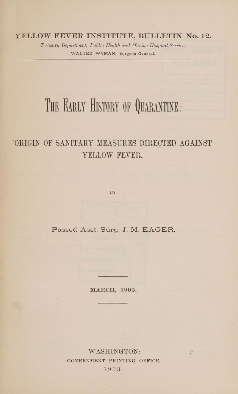 YELLOW FEVER INSTITUTE, BULLETIN No. 12. Treasury Department, Public Health and Marine-Hospital Service. WALTER WYMAN, Surgeon-General. THE EARLY HISTORY OF QUARANTINE: ‘ORIGIN OF SANITARY MEASURES DIRECTED AGAINST YELLOW FEVER, BY Passed Asst. Surg. J. M. EAGER. MARCH, 1903. WASHINGTON: GOVERNMENT PRINTING OFFICE. 19038.