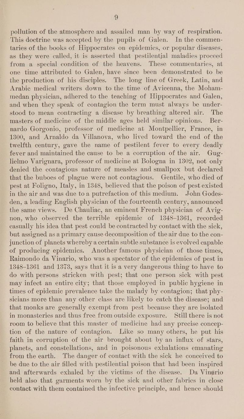 pollution of the atmosphere and assailed man by way of respiration. This doctrine was accepted by the pupils of Galen. In the commen- taries of the books of Hippocrates on epidemics, or popular diseases, as they were called, it is asserted that pestilential maladies proceed from a special condition of the heavens. These commentaries, at one time attributed to Galen, have since been demonstrated to be the production of his disciples. The long line of Greek, Latin, and Arabic medical writers down to the time of Avicenna, the Moham- medan physician, adhered to the teaching of Hippocrates and Galen, and when they speak of contagion the term must always be under- stood to mean contracting a disease by breathing altered air. The masters of medicine of the middle ages held similar opinions. Ber- nardo Gorgonio, professor of medicine at Montpellier, France, in 1300, and Arnaldo da Villanova, who lived toward the end of the twelfth century, gave the name of pestilent fever to every deadly fever and maintained the cause to be a corruption of the air. Gug- _lielmo Varignara, professor of medicine at Bologna in 1302, not only denied the contagious nature of measles and smallpox but declared that the buboes of plague were not contagious. Gentile, who died of pest at Foligno, Italy, in 1348, believed that the poison of pest existed in the air and was due toa putrefaction of this medium. John Godes- den, a leading English physician of the fourteenth century, announced the same views. De Chauliac, an eminent French physician of Avig- non, who observed the terrible epidemic of 1348-1361, recorded casually his idea that pest could be contracted by contact with the sick, but assigned as a primary cause decomposition of the air due to the con- junction of planets whereby a certain subtle substance is evolved capable of producing epidemics. Another famous physician of those times, Raimondo da Vinario, who was a spectator of the epidemics of pest in 1348-1361 and 1373, says that it is a very dangerous thing to have to do with persons stricken with pest; that one person sick with pest may infect an entire city; that those employed in public hygiene in times of epidemic prevalence take the malady by contagion; that phy- sicians more than any other class are likely to catch the disease; and that monks are generally exempt from pest because they are isolated in monasteries and thus free from outside exposure. Still there is not room to believe that this master of medicine had any precise concep- tion of the nature of contagion. Like so many others, he put his faith in corruption of the air brought about by an influx of stars, planets, and constellations, and in poisonous exhalations emanating from the earth. The danger of contact with the sick he conceived to be due to the air filled with pestilential poison that had been inspired and afterwards exhaled by the victims of the disease. Da Vinario held also that garments worn by the sick and other fabrics in close contact with them contained the infective principle, and hence should