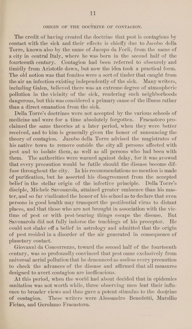 it ORIGIN OF THE DOCTRINE OF CONTAGION. The credit of having created the doctrine that pest is contagious by contact with the sick and their effects is chiefly due to Jacobo della Torre, known also by the name of Jacopo da Forli, from the name of a city in central Italy, where he was born in the second half of the fourteenth century. Contagion had been referred to obscurely and timidly from Aristotle down, but now the idea took a practical form. The old notion was that fomites were a sort of tinder that caught from the air an infection existing independently of the sick. Many writers, including Galen, believed there was an extreme degree of atmospheric pollution in the vicinity of the sick, rendering such neighborhoods dangerous, but this was considered a primary cause of the illness rather than a direct emanation from the sick. Della Torre’s doctrines were not accepted by the various schools of medicine and were for a time absolutely forgotten. Fracastoro pro- _ claimed the same theories at a later period, when they were better received, and to him is generally given the honor of announcing the theory of contagion. Jacobo della Torre advised the magistrates of his native town to remove outside the city all persons affected with pest and to isolate them, as well as all persons who had been with them. The authorities were warned against delay, for it was avowed - that every precaution would be futile should the disease become dif- fuse throughout the city. In his recommendations no mention is made of purification, but he asserted his disagreement from the accepted belief in the stellar origin of the infective principle. Della Torre’s disciple, Michele Savonarola, attained greater eminence than his mas- ter, and so far vindicated the honor of his school as to declare that even persons in good health may transport the pestilential virus to distant places, and that those who are not brought in association with the vic- tims of pest or with pest-bearing things escape the disease. But Savonarola did not fully indorse the teachings of his preceptor. He could not shake off a belief in astrology and admitted that the origin of pest resided in a disorder of the air generated in consequence of planetary contact. Giovanni da Concorrezzo, toward the second half of the fourteenth century, was so profoundly convinced that pest came exclusively from universal aerial pollution that he denounced as useless every precaution to check the advances of the disease and affirmed that all measures designed to avert contagion are inefficacious. At this period, when the world had about decided that in epidemics sanitation was not worth while, three observing men lent their influ- ence to broader views and thus gave a potent stimulus to the doctrine of contagion. These writers were Alessandro Benedetti, Marsilio Ficino, and Gerolamo Fracastoro.