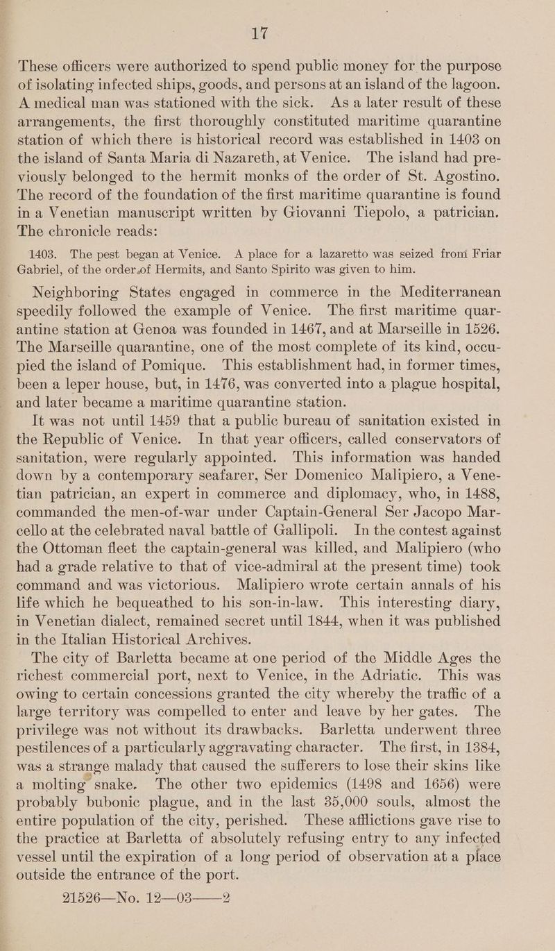 Li These officers were authorized to spend public money for the purpose of isolating infected ships, goods, and persons at an island of the lagoon. A medical man was stationed with the sick. Asa later result of these arrangements, the first thoroughly constituted maritime quarantine station of which there is historical record was established in 1403 on the island of Santa Maria di Nazareth, at Venice. The island had pre- viously belonged to the hermit monks of the order of St. Agostino. The record of the foundation of the first maritime quarantine is found in a Venetian manuscript written by Giovanni Tiepolo, a patrician. The chronicle reads: 1403. The pest began at Venice. A place for a lazaretto was seized from Friar Gabriel, of the order.of Hermits, and Santo Spirito was given to him. Neighboring States engaged in commerce in the Mediterranean speedily followed the example of Venice. The first maritime quar- antine station at Genoa was founded in 1467, and at Marseille in 1526. The Marseille quarantine, one of the most complete of its kind, occu- pied the island of Pomique. This establishment had, in former times, _ been a leper house, but, in 1476, was converted into a plague hospital, and later became a maritime quarantine station. It was not until 1459 that a public bureau of sanitation existed in the Republic of Venice. In that year officers, called conservators of sanitation, were regularly appointed. This information was handed down by a contemporary seafarer, Ser Domenico Malipiero, a Vene- tian patrician, an expert in commerce and diplomacy, who, in 1488, commanded the men-of-war under Captain-General Ser Jacopo Mar- cello at the celebrated naval battle of Gallipoli. In the contest against the Ottoman fleet the captain-general was killed, and Malipiero (who had a grade relative to that of vice-admiral at the present time) took command and was victorious. Malipiero wrote certain annals of his life which he bequeathed to his son-in-law. This interesting diary, in Venetian dialect, remained secret until 1844, when it was published in the Italian Historical Archives. The city of Barletta became at one period of the Middle Ages the richest. commercial port, next to Venice, in the Adriatic. This was owing to certain concessions granted the city whereby the traffic of a large territory was compelled to enter and leave by her gates. The privilege was not without its drawbacks. Barletta underwent three pestilences of a particularly aggravating character. The first, in 1384, was a strange malady that caused the sufferers to lose their skins like a molting snake. The other two epidemics (1498 and 1656) were probably bubonic plague, and in the last 35,000 souls, almost the entire population of the city, perished. These afflictions gave rise to the practice at Barletta of absolutely refusing entry to any infected vessel until the expiration of a long period of observation at a place outside the entrance of the port. 21526—No. 12—03 2