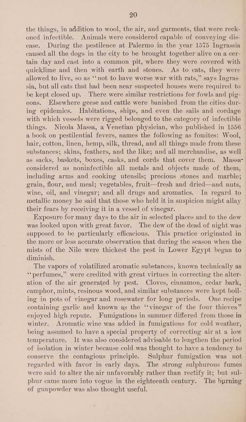 the things, in addition to wool, the air, and garments, that were reck- oned infectible. Animals were considered capable of conveying dis- ease. During the pestilence at Palermo in the year 1575 Ingrassia caused all the dogs in the city to be brought together alive on a cer- tain day and cast into a common pit, where they were covered with quicklime and then with earth and stones. As to cats, they were allowed to live, so as ‘*not to have worse war with rats,” says Ingras- sia, but all cats that had been near suspected houses were required to be kept closed up. ‘There were similar restrictions for fowls and pig- eons. Elsewhere geese and cattle were banished from the cities dur- ing epidemics. Habitations, ships, and even the sails and cordage with which vessels were rigged belonged to the category of infectible things. Nicola Massa, a Venetian physician, who published in 1556 a book on pestilential fevers, names the following as fomites: Wool, hair, cotton, linen, hemp, silk, thread, and all things made from these substances; skins, feathers, and the like; and all merchandise, as well as sacks, baskets, boxes, casks, and cords that cover them. Massa- considered as noninfectible all metals and objects made of them, including arms and cooking utensils; precious stones and marble; grain, flour, and meal; vegetables, fruit—fresh and dried—and nuts, wine, oil, and vinegar; and all drugs and aromatics. In regard to metallic money he said that those who held it in suspicion might allay their fears by receiving it in a vessel of vinegar. Exposure for many days to the air in selected places and to the dew was looked upon with great favor. The dew of the dead of night was supposed to be particularly efficacious. This practice originated in the more or less accurate observation that during the season when the mists of the Nile were thickest the pest in Lower Egypt began to diminish. The vapors of volatilized aromatic substances, known technically as ‘‘pnerfumes,” were credited with great virtues in correcting the alter- ation of the air generated by pest. Cloves, cinnamon, cedar bark, camphor, mints, resinous wood, and similar substances were kept boil- ing in pots of vinegar and rosewater for long periods. One recipe containing garlic and known as the ‘‘vinegar of the four thieves” enjoyed high repute. Fumigations in summer differed from those in winter. Aromatic wine was added in fumigations for cold weather, being assumed to have a special property of correcting air at a low temperature. It was also considered advisable to lengthen the period of isolation in winter because cold was thought to have a tendency to conserve the contagious principle. Sulphur fumigation was not regarded with favor in early days. The strong sulphurous fumes were said to alter the air unfavorably rather than rectify it; but sul- phur came more into vogue in the eighteenth century. The byrning of gunpowder was also thought useful.