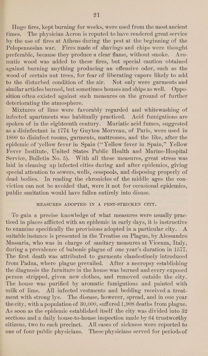 Huge fires, kept burning for weeks, were used from the most ancient times. The physician Acron is reputed to have rendered great service by the use of fires at Athens during the pest at the beginning of the Pelopennesian war. Fires made of shavings and chips were thought preferable, because they produce a clear flame, without smoke. Aro- matic wood was added to these fires, but special caution obtained against burning anything producing an offensive odor, such as the wood of certain nut trees, for fear of liberating vapors likely to add to the disturbed condition of the air. Not only were garments and similar articles burned, but sometimes houses and ships as well. Oppo- sition often existed against such measures on the ground of further deteriorating the atmosphere. Mixtures of lime were favorably regarded and whitewashing of infected apartments was habitually practiced. Acid fumigations are spoken of in the eighteenth century. Muriatic acid fumes, suggested as a disinfectant in 1774. by Guyton Morveau, of Paris, were used in (1800 to disinfect rooms, garments, mattresses, and the like, after the epidemic of ‘yellow fever in Spain (‘‘ Yellow fever in Spain,” Yellow Fever Institute, United States Public Health and Marine-Hospital Service, Bulletin No. 5). With all these measures, great stress was laid in cleaning up infected cities during and after epidemics, giving special attention to sewers, wells, cesspools, and disposing properly of dead bodies. In reading the chronicles of the middle ages the con- viction can not be avoided that, were it not for occasional epidemics, public sanitation would have fallen entirely into disuse. MEASURES ADOPTED IN A PEST-STRICKEN CITY. To gain a precise knowledge of what measures were usually prac- ticed in places afflicted with an epidemic in early days, it is instructive to examine specifically the provisions adopted in a particular city. A suitable instance is presented in the Treatise on Plague, by Alessandro _Massaria, who was in charge of sanitary measures at Vicenza, Italy, during a prevalence of bubonic plague of one year’s duration in 1577. The first death was attributed to garments clandestinely introduced from Padua, where plague prevailed. After a necropsy establishing the diagnosis the furniture in the house was burned and every exposed person stripped, given new clothes, and removed outside the city. The house was purified by aromatic fumigations and painted with milk of lime. All infected vestments and bedding received a treat- ment with strong lye. The disease, however, spread, and in one year the city, with a population of 30,000, suffered 1,908 deaths from plague. As soon as the epidemic established itself the city was divided into 32 sections and a daily house-to-house inspection made by 64 trustworthy citizens, two to each precinct. All cases of sickness were reported to one of four public physicians. These physicians served for periods of