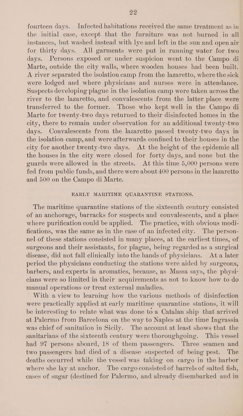 fourteen days. Infected habitations received the same treatment as in the initial case, except that the furniture was not burned in all instances, but washed instead with lye and left in the sun and open air for thirty days. All garments were put in running water for two days. Persons exposed or under suspicion went to the Campo di Marte, outside the city walls, where wooden houses had been built. A river separated the isolation camp from the lazaretto, where the sick were lodged and where physicians and nurses were in attendance. Suspects developing plague in the isolation camp were taken across the river to the lazaretto, and convalescents from the latter place were transferred to the former. Those who kept well in the Campo di Marte for twenty-two days returned to their disinfected homes in the city, there to remain under observation for an additional twenty-two days. Convalescents from the lazaretto passed twenty-two days in the isolation camp, and were afterwards confined to their houses in the city for another twenty-two days. At the height of the epidemic all the houses in the city were closed for forty days, and none but the guards were allowed in the streets. At this time 5,000 persons were fed from public funds, and there were about 400 persons in the lazaretto and 500 on the Campo di Marte. EARLY MARITIME QUARANTINE STATIONS. The maritime quarantine stations of the sixteenth century consisted of an anchorage, barracks for suspects and convalescents, and a place where purification could be applied. The practice, with obvious modi- fications, was the same as in the case of an infected city. The person- nel of these stations consisted in many places, at the earliest times, of surgeons and their assistants, for plague, being regarded as a surgical disease, did not fall clinically into the hands of physicians. At a later period the physicians conducting the stations were aided by surgeons, barbers, and experts in aromatics, because, as Massa says, the physi- cians were so limited in their acquirements as not to know how to do manual operations or treat external maladies. With a view to learning how the various methods of disinfection were practically applied at early maritime quarantine stations, it will be interesting to relate what was done to a Catalan ship that arrived at Palermo from Barcelona on the way to Naples at the time Ingrassia was chief of sanitation in Sicily. The account at least shows that the sanitarians of the sixteenth century were thoroughgoing. This vessel had 97 persons aboard, 18 of them passengers. ‘Three seamen and two passengers had died of a disease suspected of being pest. The deaths occurred while the vessel was taking on cargo in the harbor where she lay at anchor. The cargo consisted of barrels of salted fish, cases of sugar (destined for Palermo, and already disembarked and in