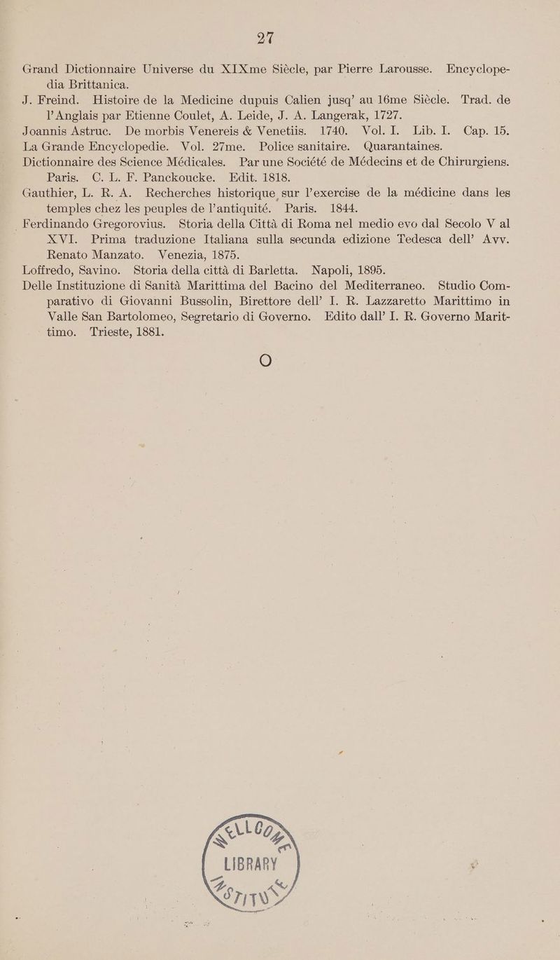 Grand Dictionnaire Universe du XI Xme Siécle, par Pierre Larousse. Encyclope- dia Brittanica. J. Freind. Histoire de la Medicine dupuis Calien jusq’ au 16me Siécle. Trad. de V Anglais par Etienne Coulet, A. Leide, J. A. Langerak, 1727. Joannis Astruc. De morbis Venereis & Venetiis. 1740. Vol. I. Lib. I. Cap. 15. La Grande Encyclopedie. Vol. 27me. Police sanitaire. Quarantaines. Dictionnaire des Science Médicales. Par une Société de Médecins et de Chirurgiens. Paris. C. L. F. Panckoucke. Edit. 1818. Gauthier, L. R. A. Recherches historique sur l’exercise de la médicine dans les temples chez les peuples de l’antiquité. Paris. 1844. _ Ferdinando Gregorovius. Storia della Citta di Roma nel medio evo dal Secolo V al XVI. Prima traduzione Italiana sulla secunda edizione Tedesca dell’ Avv. Renato Manzato. Venezia, 1875. Loffredo, Savino. Storia della citté di Barletta. Napoli, 1895. Delle Instituzione di Sanita Marittima del Bacino del Mediterraneo. Studio Com- parativo di Giovanni Bussolin, Birettore dell’ I. R. Lazzaretto Marittimo in Valle San Bartolomeo, Segretario di Governo. LEdito dall’ I. R. Governo Marit- timo. Trieste, 1881. O LLe@ ag LIBRARY Ye w STW Y