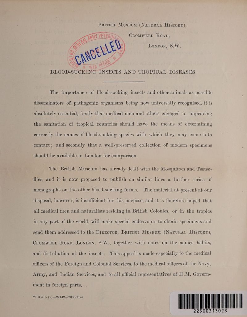 British Museum (Natvrau. History), CROMWELL Roap, Lonpon, S8.W. The importance of blood-sucking insects and other animals as possible disseminators of pathogenic organisms being now universally recognised, it is absolutely essential, firstly that medical men and others engaged in improving the sanitation of tropical countries should have the means of determining correctly the names of blood-sucking species with which they may come into contact; and secondly that a well-preserved collection of modern specimens should be available in London for comparison. The British Museum has already dealt with the Mosquitoes and Tsetse- flies, and it is now proposed to publish on similar lines a further series of monographs on the other blood-sucking forms. The material at present at our disposal, however, is insufficient for this purpose, and it is therefore hoped that all medical men and naturalists residing in British Colonies, or in the tropics in any part of the world, will make special endeavours to obtain specimens and send them addressed to the Director, Bririst Mvusrum (Naturau History), CROMWELL Roap, Lonpon, 8.W., together with notes on the names, habits, and distribution of the insects. This appeal is made especially to the medical officers of the Foreign and Colonial Services, to the medical officers of the Navy, Army, and Indian Services, and to all official representatives of H.M. Govern- ment in foreign parts. | 22500313 023