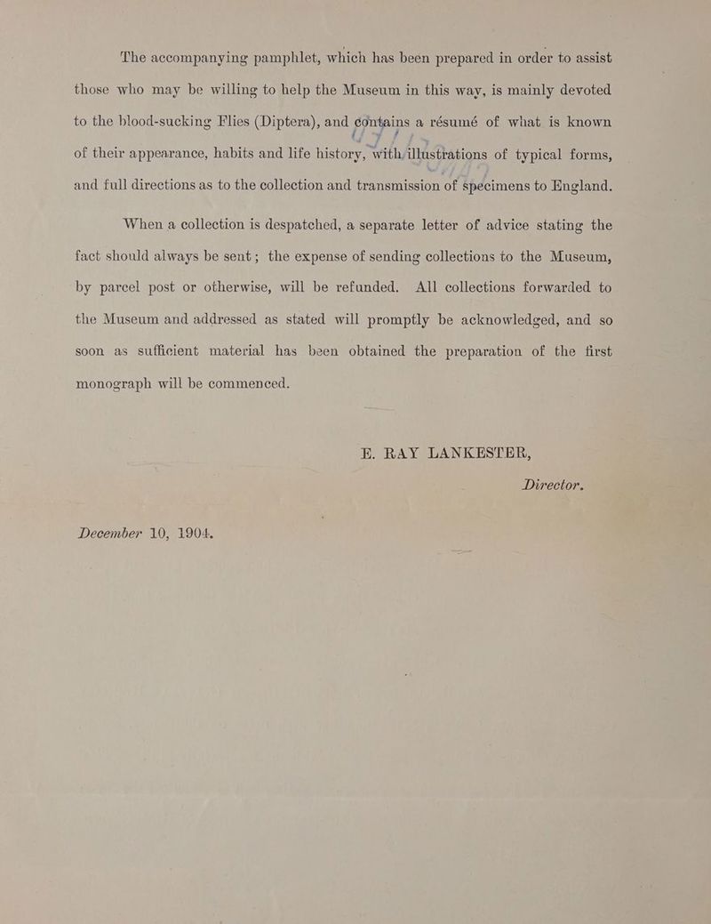 The accompanying pamphlet, which has been prepared in order to assist those who may be willing to help the Museum in this way, is mainly devoted to the blood-sucking Flies (Diptera), and figs ge a résumé of what is known of their appearance, habits and life history, WithAlWA tations of typical forms, and full directions as to the collection and transmission of specimens to England. When a collection is despatched, a separate letter of advice stating the fact should always be sent; the expense of sending collections to the Museum, by parcel post or otherwise, will be refunded. All collections forwarded to the Museum and addressed as stated will promptly be acknowledged, and so soon as sufficient material has been obtained the preparation of the first monograph will be commenced. EK. RAY LANKESTER, Director. December 10, 1904.