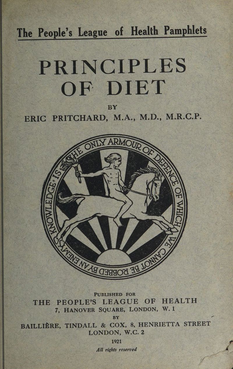 f PRINCIPLES | = OF DIET | ERIC PRITCHARD, M.A., M.D., M.R.C.P. ae PUBLISHED FOR THE PEOPLE’S LEAGUE OF HEALTH 7, HANOVER SQUARE, LONDON, w.l , BY o - BAILLIERE, TINDALL &amp; COX, 8, HENRIETTA STREET os _ LONDON, W.C. 2 ; 1921 All rights reserved