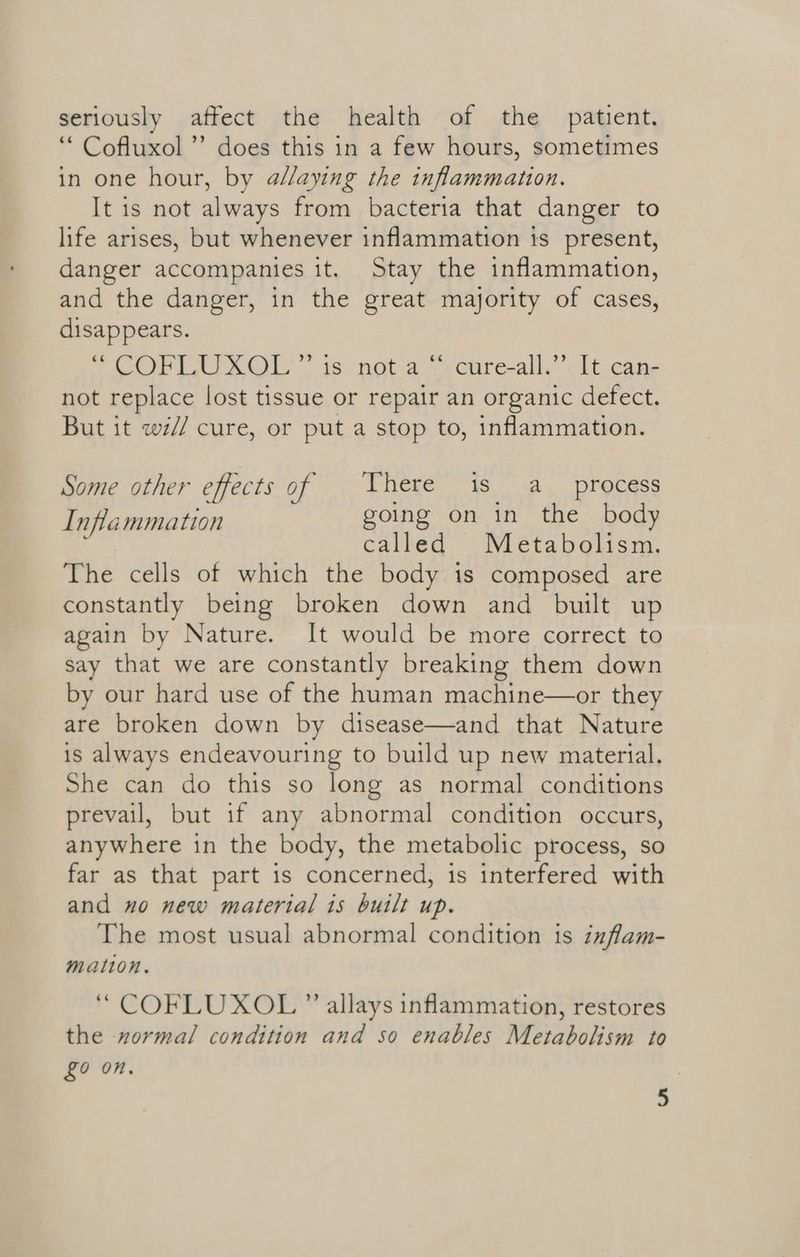 seriously affect the health of the patient. ‘“ Cofluxol”’ does this in a few hours, sometimes in one hour, by allaying the inflammation. It is not always from bacteria that danger to life arises, but whenever inflammation ts present, danger accompanies it. Stay the inflammation, and the danger, in the great majority of cases, disappears. SPENT ©OL.” 15 nota yecure-all’ (Lt cane not replace lost tissue or repair an organic defect. But it wé// cure, or put a stop to, inflammation. Some other effects of | There is a_ process Inflammation going on in the body ; called Metabolism. The cells of which the body is composed are constantly being broken down and built up again by Nature. It would be more correct to say that we are constantly breaking them down by our hard use of the human machine—or they are broken down by disease—and that Nature is always endeavouring to build up new material. She can do this so long as normal conditions prevail, but if any abnormal condition occurs, anywhere in the body, the metabolic process, so far as that part is concerned, is interfered with and no new material is built up. The most usual abnormal condition is inflam- mation. ‘“ COFLUXOL ” allays inflammation, restores the normal condition and so enables Metabolism to £0 On.