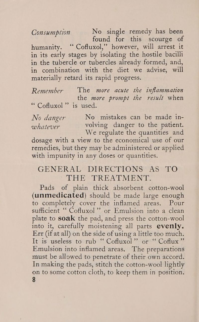 Consumption No single remedy has been found for this scourge of humanity. “* Cofluxol,’”’ however, will arrest it in its early stages by isolating the hostile bacilli in the tubercle or tubercles already formed, and, in combination with the diet we advise, will materially retard its rapid progress. Remember The more acute the inflammation the more prompt the result when ‘“* Cofluxol” is used. No danger No mistakes can be made in- TDROTOCOr volving danger to the patient. We regulate the quantities and dosage with a view to the economical use of our remedies, but they may be administered or applied with impunity in any doses or quantities. GENERALS DIRDGRONSYAS tO THE TREATMENT. Pads of plain thick absorbent cotton-wool (unmedicated) should be made large enough to completely cover the inflamed areas. Pour sufficient “‘ Cofluxol’’ or Emulsion into a clean plate to soak the pad, and press the cotton-wool into it, carefully moistening all parts evenly. Err (if at all) on the side of using a little too much. It is useless to rub “ Cofluxol”’ or ‘‘ Coflux”’ Emulsion into inflamed areas. The preparations must be allowed to penetrate of their own accord. In making the pads, stitch the cotton-wool lightly on to some cotton cloth, to keep them in position.