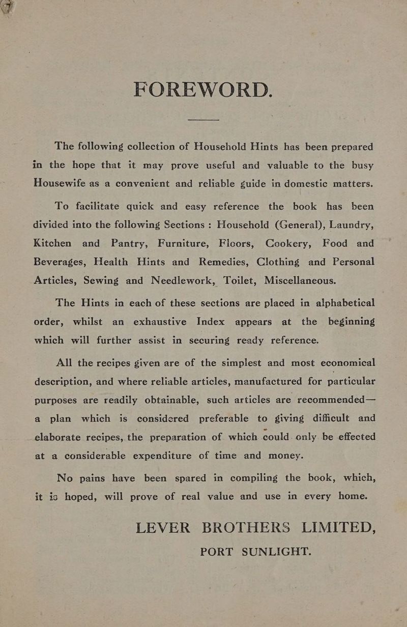 FOREWORD. The following collection of Household Hints has been prepared in the hope that it may prove useful and valuable to the busy Housewife as a convenient and reliable guide in domestic matters. To facilitate quick and easy reference the book has been divided into the following Sections : Household (General), Laundry, Kitchen and Pantry, Furniture, Ficors, Cookery, Food and Beverages, Health Hints and Remedies, Clothing and Personal Articles, Sewing and Needlework, Toilet, Miscellaneous. The Hints in each of these sections are placed in alphabetical order, whilst an exhaustive Index appears at the beginning which will further assist in securing ready reference. All the recipes given are of the simplest and most economical description, and where reliable articles, manufactured for paciiculae purposes are readily obtainable, such articles are recommended— a plan which is considered preferable to giving difficult and elaborate recipes, the preparation of which could only. be effected at a considerable expenditure of time and money. No pains have been spared in compiling the book, which, it is hoped, will prove of real value and use in every home. LEVER BROTHERS LIMITED,
