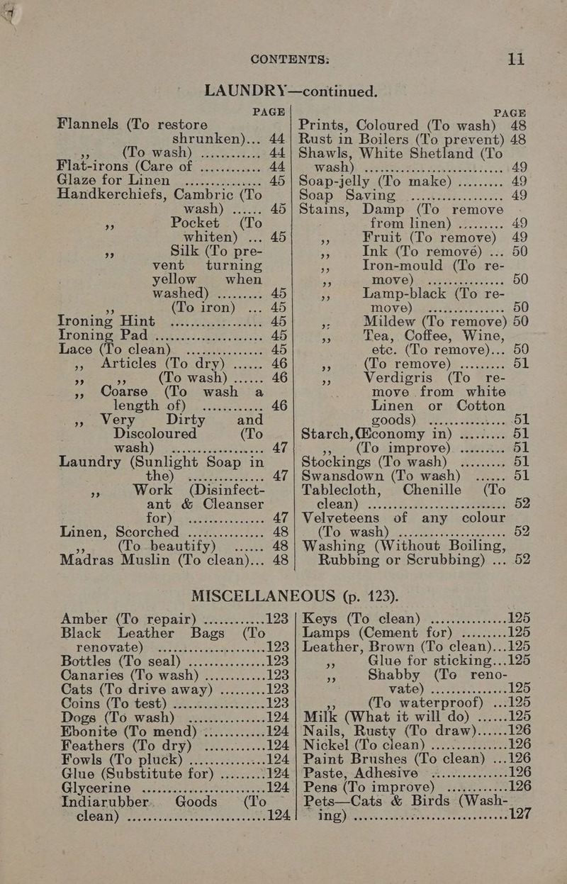 2 li PAGE 44 + Flannels (To restore shrunken)... (To wash) Flat-irons (Care of nal Sas for Linen er eeeeeesore ere eeeeestee eee ee eee rsernece eeeere whiten) A Silk (To pre- vent turning yellows when washed)>......... Ironing Hint Trontnes Vaden. cc. ieee Lace (To. clean): 2.225050 A... ,, Articles (To dry) (To wash) ...... (To wash a PENAL OT) ss-. <6 ae sk cae » Wery Dirty Discoloured wash) Peeeseessrereceescce weet essere tee eevose ees eceesecccsecre Pp Wok (Disinfect- ant & Cleanser for) Linen, Scorched ............... (To beautify) Madras Muslin (To clean)... eve eceeereeseree Prints, Coloured (To apaNe “48 Rust in Boilers (To prevent) 48 Shawls, White Shetland (To wash) ppOPEM SACL te cGawth f..ss4 Soap-jelly (To make) oe SOND “PAVING. t,t edsscicesss Stains, Damp (To remove . from linen) ......... 49 re Fruit (To remove) 49 - Ink (To remove) ... 50 ¥ as mould (To re- ss VG) sees Geiss. sk 50 5 ie: black (To re- WOVO) beets oa 3s 50 eo Mildew (To remove) 50 x Tea, Coffee, Wine, etc. (To remove)... cs (To remove) ......... : Verdigris (To re- move from white ae or Cotton revels) tate min Gee ce ol Starch “(Bsouary in) Betae 51 (To improve) ......... 51 Stockings (Te avash): Seance 51 Swansdown (To wash) ...... ol Tablecloth, Chenille (To Clean yo Aides ues cee 52 Velveteens of any colour (Toe wash yois, neces nea cie oe 52 S| aime (Without age Rubbing or Scrubbing) . Amber (To repair) ............ 123 Black Leather Bags (To PEROV ALE edad tek oc keke 123 Bottles (To seal) ............... 123 Canaries (To wash) ............ 123 Cats (To drive away) ......... 123 Cams: (Totest) 20 eas. 123 Dogs (To wash) ............... 124 Ebonite (To mend) ............ 124 Feathers (To dry) ............ 124 Fowls (To plutk) .......:....5.. 124 Glue (Substitute for) ......... 124 Glyeerith: ssa Wes ee 124 Indiarubber. Goods (To CLOT) eens tence ies eh Sess eee 124. Keys (To clean) Lamps (Cement for) Leather, Brown (To clean)...125 ne Glue for sticking...125 ms Shabby (To reno- WARS) Coole crete 125 (To waterproof) ...125 Milk (What it will do) ...... 125 Nails, Rusty (To draw)...... 126 Nickel (To. Glaan) ae 126 Paint Brushes (To clean) ...126 Paste, Adhesive Pens (To improve) Pets—Cats & Birds (Wash- ing) 127 wee eeeeser seers enateosee eee eoe