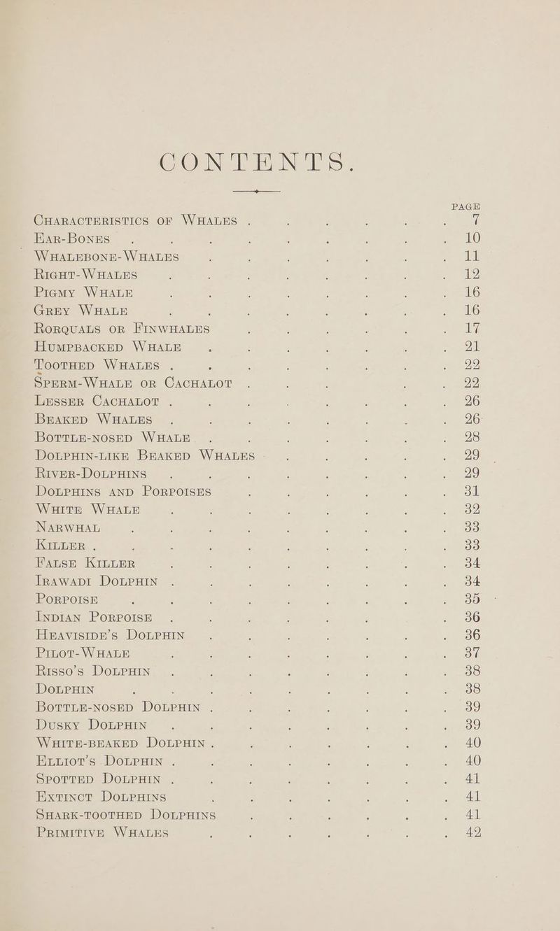 COON EN TS: rh ee PAGH CHARACTERISTICS OF WHALES . : : t Ear-BongEs 3 : ; pee LO) WHALEBONE- WHALES : ; a Re Riegut-WHALES ; a Piemy WHALE : ; : ; 26 GrEeY WHALE ; E 2 ’ ~ 6 RorQuaLs oR FINWHALES ‘ : ea HUMPBACKED WHALE , ‘ : 2k TooTtHED WHALES . : : 28 SPERM-WHALE OR CACHALOT . - a2 LESSER CACHALOT . : ‘ : 726 BEAKED WHALES . . ; : OG: BottLE-NOSED WHALE. . , : ; : > 28 DOLPHIN-LIKE BEAKED WHALES ; ae RivER-DOLPHINS . ; : ; ee) DOLPHINS AND PORPOISES : ; : , ee Waitt WHALE ; , ; ; Po NARWHAL ; fat tao KILLER . ; : : oo FatseE KILLER ; ‘ ce! TRAWADI DOLPHIN . ; , . 34 PORPOISE : : f ; ey) Inpisn PoRPOISE . : 80 HEAVISIDE’S DOLPHIN. : : ; Paso) Pinot- WHALE ; : , f ; : eee Risso’s DoLpHiIn. ; ; : ; ; ne ts, DoLPHIN : ‘ : 2 OS BotTLE-NOSED DOLPHIN . : : a) Dusky DoLPHIN .. : i : es) WHITE-BEAKED DOLPHIN . ‘ ; : ee) Evuiot’s DoLPHIN . : , , : : » 20 Spottep DOLPHIN . ; ; . AL Extinct DoLPHINs : , ; : . “41 SHARK-TOOTHED DOLPHINS : ' ; ; ee Ad.