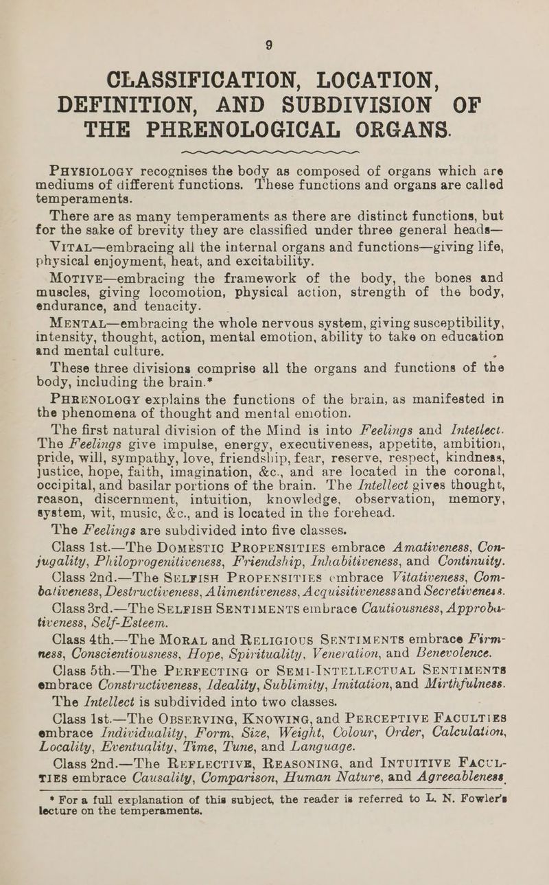 CLASSIFICATION, LOCATION, DEFINITION, AND SUBDIVISION OF THE PHRENOLOGICAL ORGANS. PHYSIOLOGY recognises the body as composed of organs which are mediums of different functions. These functions and organs are called temperaments. There are as many temperaments as there are distinct functions, but for the sake of brevity they are classified under three general heads— ViTaL—embracing all the internal organs and functions—giving life, physical enjoyment, heat, and excitability. MotTivE—embracing the framework of the body, the bones and muscles, giving locomotion, physical action, strength of the body, endurance, and tenacity. MeENTAL—embracing the whole nervous system, giving susceptibility, intensity, thought, action, mental emotion, ability to take on education and mental culture. These three divisions comprise all the organs and functions of the body, including the brain.* PHRENOLOGY explains the functions of the brain, as manifested in the phenomena of thought and mental emotion. The first natural division of the Mind is into Feelings and Intetlect. The Feelings give impulse, energy, executiveness, appetite, ambition, pride, will, sympathy, love, friendship, fear, reserve, respect, kindness, Justice, hope, faith, imagination, &amp;c., and are located in the coronal, occipital, and basilar portions of the brain. The Jntellect gives thought, reason, discernment, intuition, knowledge, observation, memory, system, wit, music, &amp;c., and is located in the forehead. The Feelings are subdivided into five classes. Class lst—The Domestic PROPENSITIES embrace Amativeness, Con- jugality, Philoprogenitiveness, Friendship, Inhabitiveness, and Continuity. Class 2nd.—The SeL_¥FisH PROPENSITIES cmbrace Vitativeness, Com- bativeness, Destructiveness, Alimentiveness, Acquisitiveness and Secretivenes 3. Class 3rd.—The SELFISH SENTIMENTS embrace Cautiousness, Approbu- tiveness, Self-Esteem. Class 4th.—The Mora and Reticious SENTIMENTS embrace Firm- ness, Conscientiousness, Hope, Spirituality, Veneration, and Benevolence. Class 5th.— The PERFECTING or SEMI-INTELLECTUAL SENTIMENTS embrace Constructiveness, /deality, Sublimity, /mitation, and Mirthfulness. The Intellect is subdivided into two classes. Class 1st.—The OpsERVING, KNOWING, and PERCEPTIVE FACULTIES embrace Jndividuality, Form, Size, Weight, Colour, Order, Calculation, Locality, Eventuality, Time, Tune, and Language. Class 2nd.—The REFLECTIVE, REASONING, and INTUITIVE FaccL- TIES embrace Causality, Comparison, Human Nature, and Agreeableness. * Fora full explanation of this subject, the reader is referred to L. N. Fowler's lecture on the temperaments.