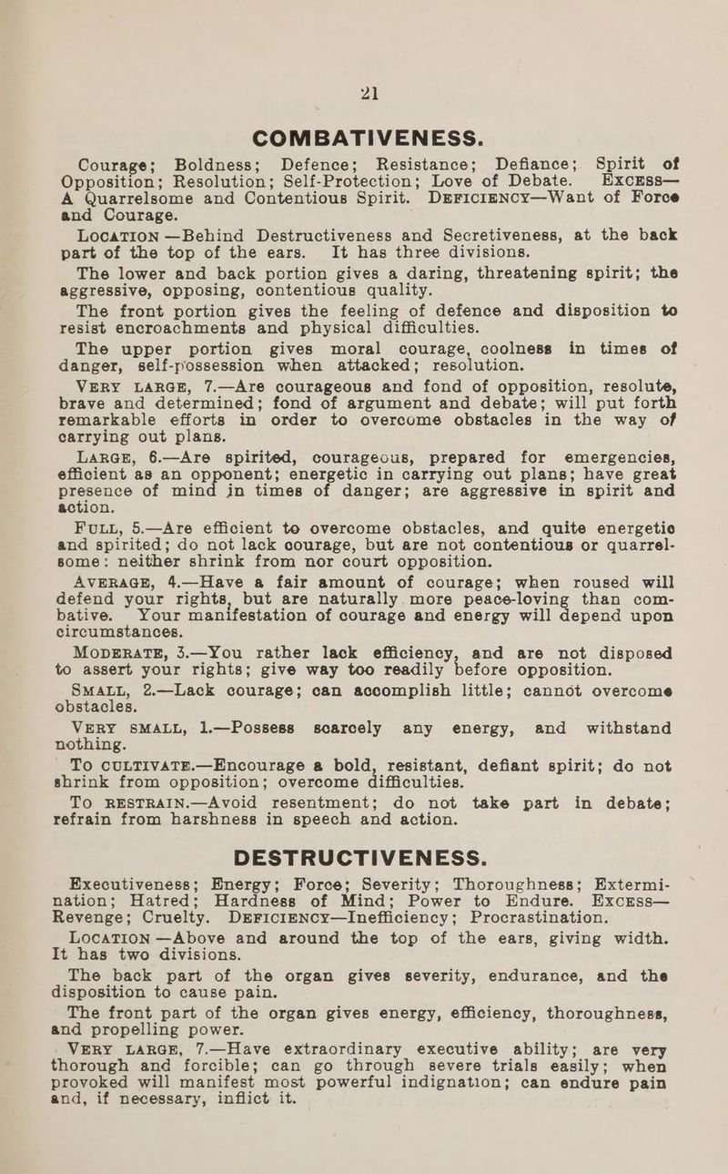 COMBATIVENESS. Courage; Boldness; Defence; Resistance; Defiance; Spirit of Opposition; Resolution; Self-Protection; Love of Debate. ExcEss— A Quarrelsome and Contentious Spirit. Drrici—ENCcy—Want of Force and Courage. LocaTION —Behind Destructiveness and Secretiveness, at the back part of the top of the ears. It has three divisions. The lower and back portion gives a daring, threatening spirit; the aggressive, opposing, contentious quality. The front portion gives the feeling of defence and disposition to resist encroachments and physical difficulties. The upper portion gives moral courage, coolness in times of danger, self-possession when attacked; resolution. VERY LARGE, 7.—Are courageous and fond of opposition, resolute, brave and determined; fond of argument and debate; will put forth remarkable efforts in order to overcome obstacles in the way of carrying out plans. LARGE, 6.—Are spirited, courageous, prepared for emergencies, efficient as an opponent; energetic in carrying out plans; have great presence of mind in times of danger; are aggressive in spirit and action. FuLL, 5.—Are efficient to overcome obstacles, and quite energetic and spirited; do not lack courage, but are not contentious or quarrel- some: neither shrink from nor court opposition. AVERAGE, 4.—Have a fair amount of courage; when roused will defend your rights, but are naturally more peace-loving than com- bative. Your manifestation of courage and energy will depend upon circumstances. MODERATE, 3.—You rather lack efficiency, and are not disposed to assert your rights; give way too readily before opposition. SMALL, 2.—Lack courage; can accomplish little; cannot overcome obstacles. VERY SMALL, 1.—Possess scarcely any energy, and withstand nothing. - To CULTIVATE.—Encourage a bold, resistant, defiant spirit; do not shrink from opposition; overcome difficulties. TO RESTRAIN.—Avoid resentment; do not take part in debate; refrain from harshness in speech and action. DESTRUCTIVENESS. Executiveness; Energy; Force; Severity; Thoroughness; Extermi- nation; Hatred; Hardness of Mind; Power to Endure. Excrss— Revenge; Cruelty. DrriciENcy—Inefficiency; Procrastination. LocaTION —Above and around the top of the ears, giving width. It has two divisions. The back part of the organ gives severity, endurance, and the disposition to cause pain. The front part of the organ gives energy, efficiency, thoroughness, and propelling power. VERY LARGE, 7.—Have extraordinary executive ability; are very thorough and forcible; can go through severe trials easily; when provoked will manifest most powerful indignation; can endure pain and, if necessary, inflict it.