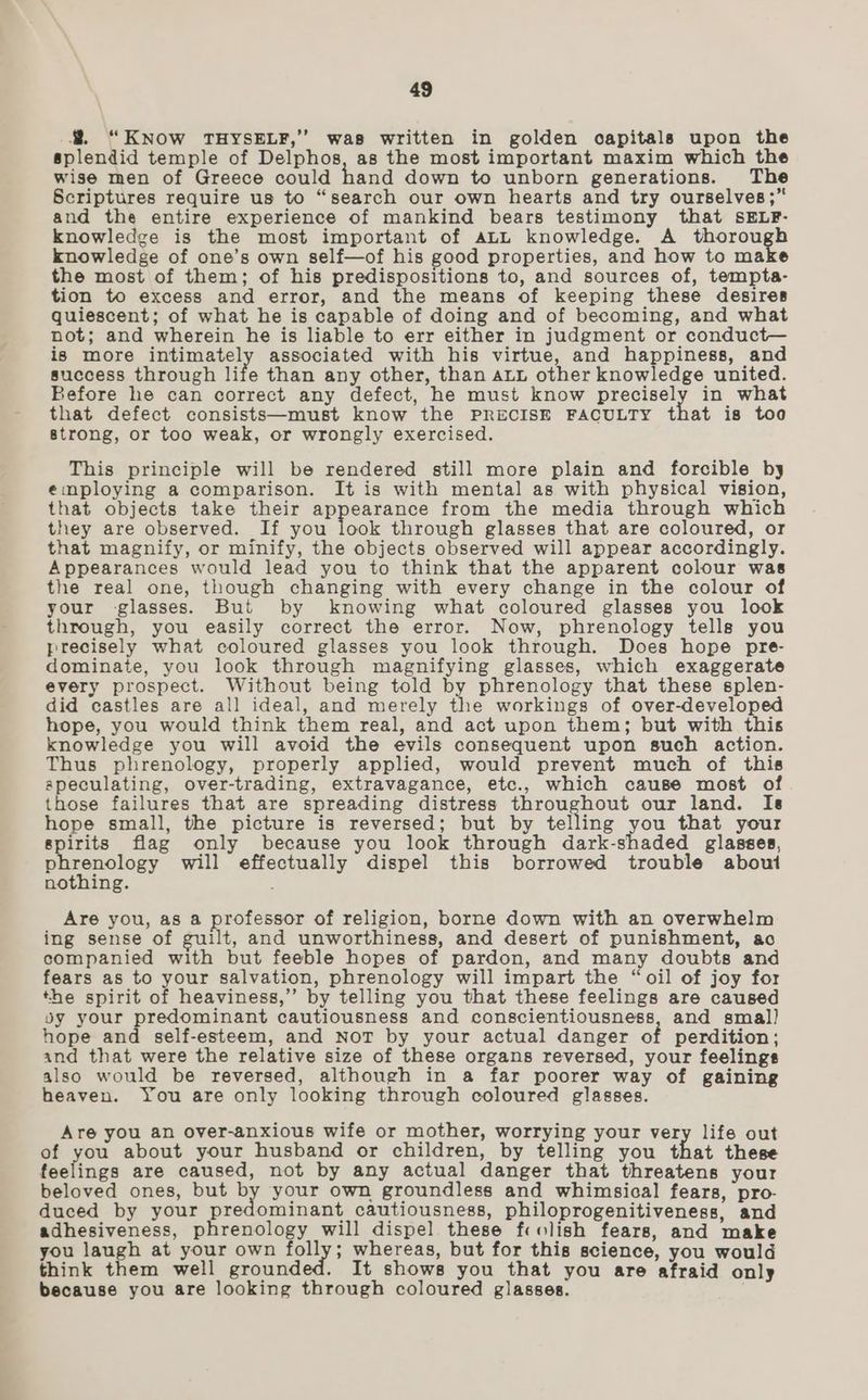 #. “KNow THYSELF,’ was written in golden capitals upon the splendid temple of Delphos, as the most important maxim which the wise men of Greece could hand down to unborn generations. The Scriptures require us to “search our own hearts and try ourselves ;” and the entire experience of mankind bears testimony that SELF- knowledge is the most important of ALL knowledge. A thorough knowledge of one’s own self—of his good properties, and how to make the most of them; of his predispositions to, and sources of, tempta- tion to excess and error, and the means of keeping these desires quiescent; of what he is capable of doing and of becoming, and what not; and wherein he is liable to err either in judgment or conduct— is more intimately associated with his virtue, and happiness, and success through life than any other, than aLu other knowledge united. Before he can correct any defect, he must know precisely in what that defect consists—must know the PRECISE FACULTY that is too strong, or too weak, or wrongly exercised. This principle will be rendered still more plain and forcible by employing a comparison. It is with mental as with physical vision, that objects take their appearance from the media through which they are observed. If you look through glasses that are coloured, or that magnify, or minify, the objects observed will appear accordingly. Appearances would lead you to think that the apparent colour was the real one, though changing with every change in the colour of your -glasses. But by knowing what coloured glasses you look through, you easily correct the error. Now, phrenology tells you precisely what coloured glasses you look through. Does hope pre- dominate, you look through magnifying glasses, which exaggerate every prospect. Without being told by phrenology that these splen- did castles are all ideal, and merely the workings of over-developed hope, you would think them real, and act upon them; but with this knowledge you will avoid the evils consequent upon such action. Thus phrenology, properly applied, would prevent much of this apeculating, over-trading, extravagance, etc., which cause most of those failures that are spreading distress throughout our land. Is hope small, the picture is reversed; but by telling you that your spirits flag only because you look through dark-shaded glasses, phrenology will effectually dispel this borrowed trouble about nothing. Are you, as a professor of religion, borne down with an overwhelm ing sense of guilt, and unworthiness, and desert of punishment, ao companied with but feeble hopes of pardon, and many doubts and fears as to your salvation, phrenology will impart the “oil of joy for the spirit of heaviness,” by telling you that these feelings are caused oy your predominant cautiousness and conscientiousness, and smal) hope and self-esteem, and NoT by your actual danger of perdition; and that were the relative size of these organs reversed, your feelings also would be reversed, although in a far poorer way of gaining heaven. You are only looking through coloured glasses. Are you an over-anxious wife or mother, worrying your very life out of you about your husband or children, by telling you that these feelings are caused, not by any actual danger that threatens your beloved ones, but by your own groundless and whimsical fears, pro- duced by your predominant cautiousness, philoprogenitiveness, and adhesiveness, phrenology will dispel these fcolish fears, and make you laugh at your own folly; whereas, but for this science, you would think them well grounded. It shows you that you are afraid only because you are looking through coloured glasses. |