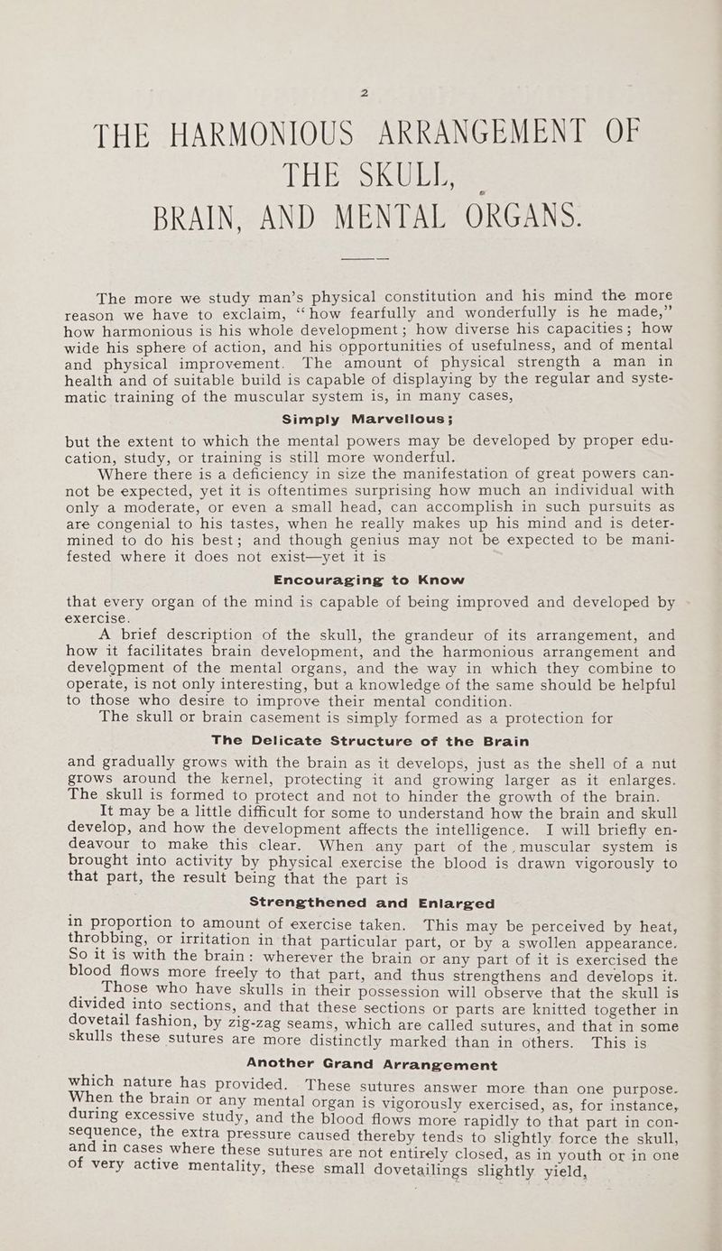 THE HARMONIOUS ARRANGEMENT OF THE SKULL, BRAIN, AND MENTAL ORGANS. The more we study man’s physical constitution and his mind the more reason we have to exclaim, ‘‘how fearfully and wonderfully is he made,” how harmonious is his whole development; how diverse his capacities; how wide his sphere of action, and his opportunities of usefulness, and of mental and physical improvement. The amount of physical strength a man in health and of suitable build is capable of displaying by the regular and syste- matic training of the muscular system is, in many Cases, Simply Marvellous; but the extent to which the mental powers may be developed by proper edu- cation, study, or training is still more wonderful. Where there is a deficiency in size the manifestation of great powers can- not be expected, yet it is oftentimes surprising how much an individual with only a moderate, or even a small head, can accomplish in such pursuits as are congenial to his tastes, when he really makes up his mind and is deter- mined to do his best; and though genius may not be expected to be mani- fested where it does not exist—yet it is Encouraging to Know that every organ of the mind is capable of being improved and developed by exercise. A brief description of the skull, the grandeur of its arrangement, and how it facilitates brain development, and the harmonious arrangement and development of the mental organs, and the way in which they combine to operate, is not only interesting, but a knowledge of the same should be helpful to those who desire to improve their mental condition. The skull or brain casement is simply formed as a protection for The Delicate Structure of the Brain and gradually grows with the brain as it develops, just as the shell of a nut grows around the kernel, protecting it and growing larger as it enlarges. The skull is formed to protect and not to hinder the growth of the brain. It may be a little difficult for some to understand how the brain and skull develop, and how the development affects the intelligence. I will briefly en- deavour to make this clear. When any part of the muscular system is brought into activity by physical exercise the blood is drawn vigorously to that part, the result being that the part is Strengthened and Enlarged in proportion to amount of exercise taken. This may be perceived by heat, throbbing, or irritation in that particular part, or by a swollen appearance. So it is with the brain: wherever the brain or any part of it is exercised the blood flows more freely to that part, and thus strengthens and develops it. _ , those who have skulls in their possession will observe that the skull is divided into Sections, and that these sections or parts are knitted together in dovetail fashion, by z1g-Zag seams, which are called sutures, and that in some skulls these sutures are more distinctly marked than in others. This is Another Grand Arrangement malice nature has provided. These sutures answer more than one purpose. y en the brain or any mental organ is vigorously exercised, as, for instance, uring excessive study, and the blood flows more rapidly to that part in con- sequence, the extra pressure caused thereby tends to slightly force the skull, and in cases where these sutures are not entirely closed, as in youth or in one of very active mentality, these small dovetailings slightly yield,
