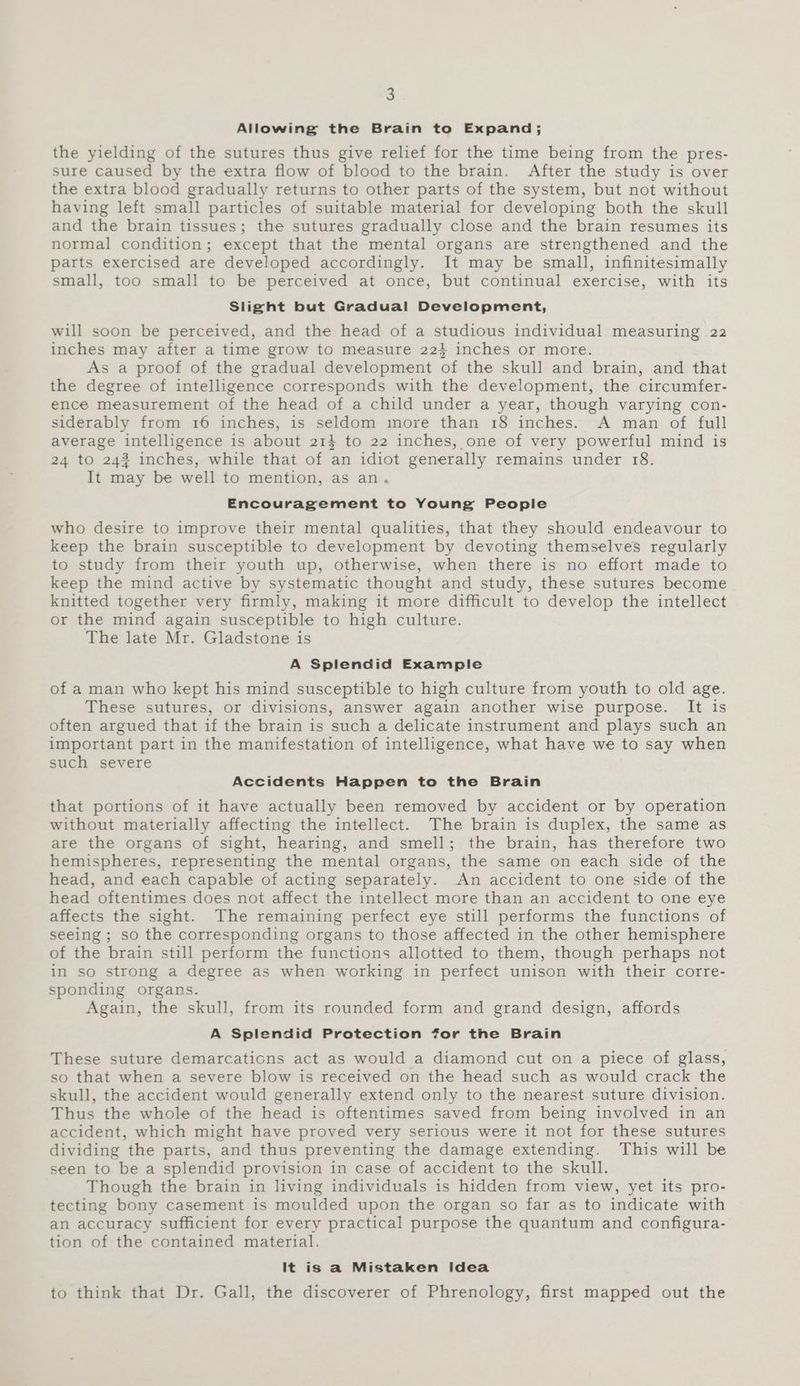 Allowing the Brain to Expand; the yielding of the sutures thus give relief for the time being from the pres- sure caused by the extra flow of blood to the brain. After the study is over the extra blood gradually returns to other parts of the system, but not without having left small particles of suitable material for developing both the skull and the brain tissues; the sutures gradually close and the brain resumes its normal condition; except that the mental organs are strengthened and the parts exercised are developed accordingly. It may be small, infinitesimally small, too small to be perceived at once, but continual exercise, with its Slight but Gradual Development, will soon be perceived, and the head of a studious individual measuring 22 inches may after a time grow to measure 224 inches or more. As a proof of the gradual development of the skull and brain, and that the degree of intelligence corresponds with the development, the circumfer- ence measurement of the head of a child under a year, though varying con- siderably from 16 inches, is seldom move than 18 inches. A man of full average intelligence is about 214 to 22 inches, one of very powerful mind is 24 to 243 inches, while that of an idiot generally remains under 18. It may be well to mention, as an, Encouragement to Young People who desire to improve their mental qualities, that they should endeavour to keep the brain susceptible to development by devoting themselves regularly to study from their youth up, otherwise, when there is no effort made to keep the mind active by systematic thought and study, these sutures become knitted together very firmly, making it more difficult to develop the intellect or the mind again susceptible to high culture. The late Mr. Gladstone is A Splendid Example of a man who kept his mind susceptible to high culture from youth to old age. These sutures, or divisions, answer again another wise purpose. It is often argued that if the brain is such a delicate instrument and plays such an important part in the manifestation of intelligence, what have we to say when such severe Accidents Happen to the Brain that portions of it have actually been removed by accident or by operation without materially affecting the intellect. The brain is duplex, the same as are the organs of sight, hearing, and smell; the brain, has therefore two hemispheres, representing the mental organs, the same on each side of the head, and each capable of acting separately. An accident to one side of the head oftentimes does not affect the intellect more than an accident to one eye affects the sight. The remaining perfect eye still performs the functions of seeing ; so the corresponding organs to those affected in the other hemisphere of the brain still perform the functions allotted to them, though perhaps not in so strong a degree as when working in perfect unison with their corre- sponding organs. Again, the skull, from its rounded form and grand design, affords A Splendid Protection for the Brain These suture demarcaticns act as would a diamond cut on a piece of glass, so that when a severe blow is received on the head such as would crack the skull, the accident would generally extend only to the nearest suture division. Thus the whole of the head is oftentimes saved from being involved in an accident, which might have proved very serious were it not for these sutures dividing the parts, and thus preventing the damage extending. This will be seen to be a splendid provision in case of accident to the skull. Though the brain in living individuals is hidden from view, yet its pro- tecting bony casement is moulded upon the organ so far as to indicate with an accuracy sufficient for every practical purpose the quantum and configura- tion of the contained material. It is a Mistaken Idea to think that Dr. Gall, the discoverer of Phrenology, first mapped out the