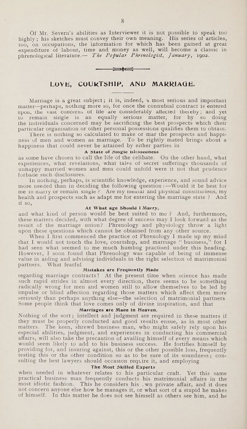 Of Mr. Severn’s abilities as Interviewer it is not possible to speak too highly; his sketches must convey their own meaning. His series of articles, too, On occupations, the intormation for which has been gained at great expenditure of labour, time and money as well, will become a classic in phrenological literature.— Zhe Popular Phrenologist, January, 1902. === —_—_ LOVE, COURTSHIP, AND MARRIAGE. Marriage is a great subject; it is, indeed, a most serious and important matter—perhaps, nothing more so, for once the connubial contract is entered upon, the vast concerns of hfe are considerably affected theieby; and yet to remain single is an equally serious matter, for by so doing the individuals concerned may be sacrificing the best prospects which their particular organisation or other personal possessions qualifies them to obtain. ‘Vhere is nothing so calculated to make or mar the prospects and happi- ness of men and women as marriage. To be rightly mated brings about a happiness that could never be attained by either parties in A State of Singie blesscaness as some have chosen to call the life of the celibate. On the other hand, what experiences, what revelations, what tales of secret sufferings thousands of unhappy married women and men could unfold were it not that prudence forbade such disclosures. In nothing, perhaps, is scientific knowledge, experience, and sound advice more needed than in deciding the following question :—Would it be best for me lo marry or remain single ? Are my meutal and physical constituuions, my health and prospects such as adapt me for entering the marriage state ? And if so At What age Should | Marry, and what kind of person would be best suited to me ? And, furthermore, these matters decided, with what degree of success may I look forward as the result of the marriage union? Phrenology and physiology throw a lght upon these questions which cannot be obtained from any other source. When I first commenced the practice ot Phrenology I made up my mind that I would not touch the love, courtship, and marriage “‘ business,” for I had seen what seemed to me much humbug practised under this heading. However, I soon found that Phrenology was capable of being of immense value in aiding and advising individuals in the right selection of matrimonial partners. What fearful Mistakes are Frequently Made regarding marriage contracts! At the present time when science has made such rapid strides in almost every direction, there seems to be something radically wrong for men and women still to allow themselves to be led by impulse or blind affection regarding those matters which affect them more seriously than perhaps anything else—the selection of matrimonial partners. Some people think that love comes only of divine inspiration, and that Marriages are Made in Heaven. Nothing of the sort; intellect and judgment are required in these matters if they must be properly conducted and good results ensue, as in most other matters. The keen, shrewd business man, who might safely rely upon his especial abilities, judgment, and experiences in conducting his commercial affairs, will also take the precaution of availing himself of every means which would seem likely to add to his business success. He fortifies himself by providing for, and insuring against, this or the other possible loss, frequently testing this or the other condition so as to be sure of its soundness; con- sulting the best lawyers should occasion require it, and employing The Most Skilled Experts when needed in whatever relates to his particular craft. Yet this same practical business man frequently conducts his matrimonial affairs in the most idiotic fashion. This he considers his .wn private affair, and it does not concern anyone else how he manages it, or what sort of a stupid he makes of himself. In this matter he does not see himself as others see him, and he