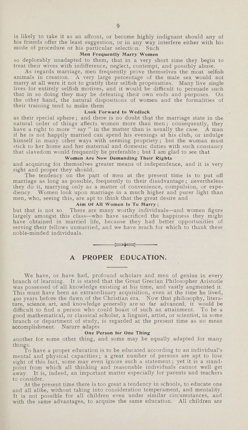 is likely to take it as an affront, or become highly indignant should any of his friends offer the least suggestion, or in any way interfere either with his mode of procedure or his particular selection. Such Men Frequently Marry Women so deplorably unadapted to them, that in a very short time they begin to treat their wives with indifference, neglect, contempt, and possibly abuse. As regards marriage, men frequently prove themselves the most selfish animals in creation. A very large percentage of the male sex would not marry at all were it not to gratify their selfish propensities. Many live single lives for entirely selfish motives, and it would be difficult to persuade such that in so doing they may be defeating their own ends and purposes. On the other hand, the natural dispositions of women and the formalities of their training tend to make them Look Forward to Wedlock as their special sphere; and there is no doubt that the marriage state in the natural order of things affects women more than men; consequently, they have a right to more *‘ say ” in the matter than is usually the case. A man if he is not happily married can spend his evenings at his club, or indulge himself in many other ways with seeming propriety; but the woman must stick to her home and her maternal and domestic duties with such constancy that slavedom would frequently be preferable; but I am glad to see that Women Are Now Demanding Their Rights and acquiring for themselves greater means of independence, and it is very right and proper they should. The tendency on the part of men at the present time is to put off matriage as long as possible, frequently to their disadvantage; nevertheless they do it, marrying only as a matter of convenience, compulsion, or expe- diency. Women look upon marriage in a much higher and purer light than men, who, seeing this, are apt to think that the great desire and Aim Of All Women Is To Marry; but that is not so. There are many worthy individuals—and women figure largely amongst this class—who have sacrificed the happiness they might have obtained in married life, because they had better opportunities of serving their fellows unmarried, and we have much for which to thank these noble-minded individuals. Ce eee A PROPER EDUCATION. - We have, or have had, profound scholars and men of genius in every branch of learning. It is stated that the Great Grecian Philosopher Aristotle was possessed of all knowledge existing at his time, and vastly augmented it. This must have been an extraordinary acquisition, even at the time he lived, 400 years before the dawn of the Christian era. Now that philosophy, litera- ture, science, art, and knowledge generally are so far advanced, it would be difficult to find a person who could boast of such an attainment. To be a good mathematical, or classical scholar, a linguist, artist, or scientist, in some branch or department of study, is regarded at the present time as no mean accomplishment. Nature adapts One Person for One Thing another for some other thing, and some may be equally adapted for many things. To have a proper education is to be educated according to an individual’s mental and physical capacities; a great number of persons are apt to lose sight of this fact, some may even ignore such a statement; yet it is a stand- point from which all thinking and reasonable individuals cannot well get away. It is, indeed, an important matter especially for parents and teachers to consider. At the present time there is too great a tendency in schools, to educate one and all alike, without taking into consideration temperament, and mentality. It is not possible for all children even under similar circumstances, and with the same advantages, to acquire the same education. All children are