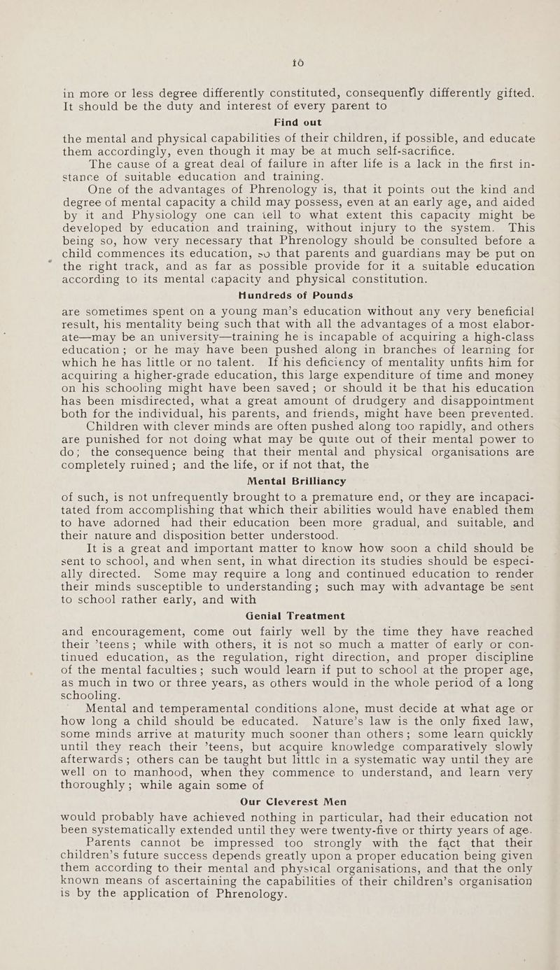 16 in more or less degree differently constituted, consequently differently gifted. It should be the duty and interest of every parent to Find out the mental and physical capabilities of their children, if possible, and educate them accordingly, even though it may be at much self-sacrifice. The cause of a great deal of failure in after life is a lack in the first in- stance of suitable education and training. One of the advantages of Phrenology is, that it points out the kind and degree of mental capacity a child may possess, even at an early age, and aided by it and Physiology one can iell to what extent this capacity might be developed by education and training, without injury to the system. This being so, how very necessary that Phrenology should be consulted before a child commences its education, sv that parents and guardians may be put on the right track, and as far as possible provide for it a suitable education according to its mental capacity and physical constitution. Hundreds of Pounds are sometimes spent on a young man’s education without any very beneficial result, his mentality being such that with all the advantages of a most elabor- ate—may be an university—training he is incapable of acquiring a high-class education; or he may have been pushed along in branches of learning for which he has little or no talent. If his deficiency of mentality unfits him for acquiring a higher-grade education, this large expenditure of time and money on his schooling might have been saved; or should it be that his education has been misdirected, what a great amount of drudgery and disappointment both for the individual, his parents, and friends, might have been prevented. Children with clever minds are often pushed along too rapidly, and others are punished for not doing what may be quite out of their mental power to do; the consequence being that their mental and physical organisations are completely ruined; and the life, or if not that, the Mental Brilliancy of such, is not unfrequently brought to a premature end, or they are incapaci- tated from accomplishing that which their abilities would have enabled them to have adorned had their education been more gradual, and suitable, and their nature and disposition better understood. It is a great and important matter to know how soon a child should be sent to school, and when sent, in what direction its studies should be especi- ally directed. Some may require a long and continued education to render their minds susceptible to understanding; such may with advantage be sent to school rather early, and with Genial Treatment and encouragement, come out fairly well by the time they have reached their ’teens; while with others, it is not so much a matter of early or con- tinued education, as the regulation, right direction, and proper discipline of the mental faculties; such would learn if put to school at the proper age, as much in two or three years, as others would in the whole period of a long schooling. Mental and temperamental conditions alone, must decide at what age or how long a child should be educated. Nature’s law is the only fixed law, some minds arrive at maturity much sooner than others; some learn quickly until they reach their ’teens, but acquire knowledge comparatively slowly afterwards ; others can be taught but little in a systematic way until they are well on to manhood, when they commence to understand, and learn very thoroughly ; while again some of Our Cleverest Men would probably have achieved nothing in particular, had their education not been systematically extended until they were twenty-five or thirty years of age. Parents cannot be impressed too strongly with the fact that their children’s future success depends greatly upon a proper education being given them according to their mental and physical organisations, and that the only known means of ascertaining the capabilities of their children’s organisation is by the application of Phrenology.