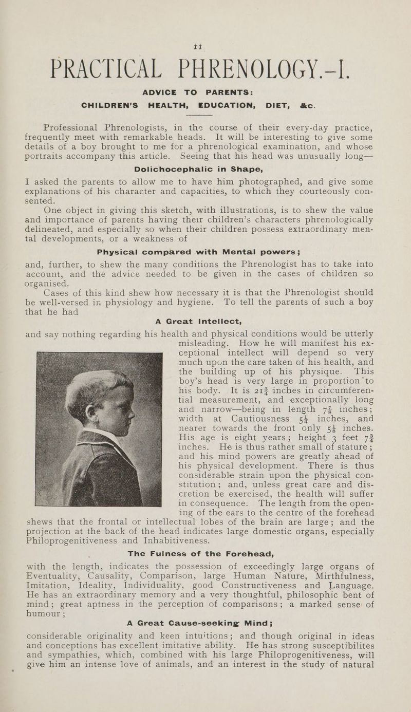 ADVICE TO PARENTS: CHILDREN’S HEALTH, EDUCATION, DIET, &amp;c. Professional Phrenologists, in the course of their every-day practice, frequently meet with remarkable heads. It will be interesting to give some details of a boy brought to me for a phrenological examination, and whose portraits accompany this article. Seeing that his head was unusually long— Dolichocephalic in Shape, I asked the parents to allow me to have him photographed, and give some explanations of his character and capacities, to which they courteously con- sented. One object in giving this sketch, with illustrations, is to shew the value and importance of parents having their children’s characters phrenologically delineated, and especially so when their children possess extraordinary men- tal developments, or a weakness of Physical compared with Mental powers; and, further, to shew the many conditions the Phrenologist has to take into account, and the advice needed to be given in the cases of children so organised. Cases of this kind shew how necessary it 1s that the Phrenologist should be well-versed in physiology and hygiene. To tell the parents of such a boy that he had A Great Intellect, and say nothing regarding his health and physical conditions would be utterly misleading. How he will manifest his ex- ceptional intellect will depend so very much upon the care taken of his health, and the building up of his physique. This boy’s head is very large in proportion ‘to his body. It is 2132 inches in circumferen- tial measurement, and exceptionally long and narrow—being in length 7% inches; width at Cautiousness 54 inches, and nearer towards the front only 54 inches. His age is eight years; height 3 feet 73 inches. Heis thus rather small of stature; and his mind powers are greatly ahead of his physical development. There is thus considerable strain upon the physical con- stitution; and, unless great care and dis- cretion be exercised, the health will suffer in consequence. The length from the open- ing of the ears to the centre of the forehead shews that the frontal or intellectual lobes of the brain are large; and the projection at the back of the head indicates large domestic organs, especially Philoprogenitiveness and Inhabitiveness. The Fulness of the Forehead, with the length, indicates the possession of exceedingly large organs of Eventuality, Causality, Comparison, large Human Nature, Mirthfulness, Imitation, Ideality, Individuality, good Constructiveness and Language. He has an extraordinary memory and a very thoughtful, philosophic bent of mind; great aptness in the perception of comparisons; a marked sense: of humour ; A Great Cause-seeking Mind; considerable originality and keen intuitions; and though original in ideas and conceptions has excellent imitative ability. He has strong susceptibilites and sympathies, which, combined with his large Philoprogenitiveness, will give him an intense love of animals, and an interest in the study of natural