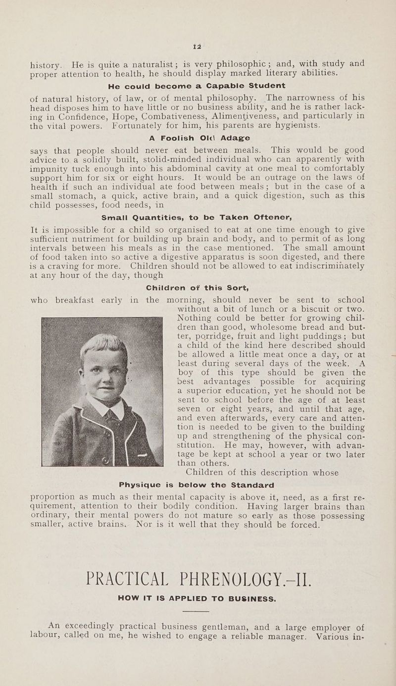 history. He is quite a naturalist; is very philosophic; and, with study and proper attention to health, he should display marked literary abilities. He could become a Capable Student of natural history, of law, or of mental philosophy. The narrowness of his head disposes him to have little or no business ability, and he is rather lack- ing in Confidence, Hope, Combativeness, Alimentiveness, and particularly in the vital powers. Fortunately for him, his parents are hygienists. A Foolish Ol«di Adage says that people should never eat between meals. This would be good advice to a solidly built, stolid-minded individual who can apparently with impunity tuck enough into his abdominal cavity at one meal to comfortably support him for six or eight hours. It would be an outrage on the laws of health if such an individual ate food between meals; but in the case of a small stomach, a quick, active brain, and a quick digestion, such as this child possesses, food needs, in Small Quantities, to be Taken Oftener, It is impossible for a child so organised to eat at one time enough to give sufficient nutriment for building up brain and body, and to permit of as long intervals between his meals as in the case mentioned. The small amount of food taken into so active a digestive apparatus is soon digested, and there is a craving for more. Children should not be allowed to eat indiscriminately at any hour of the day, though Children of this Sort, who breakfast early in the morning, should never be sent to school without a bit of lunch or a biscuit or two. Nothing could be better for growing chil- dren than good, wholesome bread and but- ter, porridge, fruit and light puddings; but a child of the kind here described should be allowed a little meat once a day, or at least during several days of the week. A boy of this type should be given the best advantages possible for acquiring a superior education, yet he should not be sent to school before the age of at least seven or eight years, and until that age, and even afterwards, every care and atten- tion is needed to be given to the building up and strengthening of the physical con- stitution. He may, however, with advan- tage be kept at school a year or two later than others. Children of this description whose Physique is below the Standard proportion as much as their mental capacity is above it, need, as a first re- quirement, attention to their bodily condition. Having larger brains than ordinary, their mental powers do not mature so early as those possessing smaller, active brains. Nor is it well that they should be forced. PRACTICAL PHRENOLOGY ~I1. HOW IT IS APPLIED TO BUSINESS. An exceedingly practical business gentleman, and a large employer of labour, called on me, he wished to engage a reliable manager. Various in-