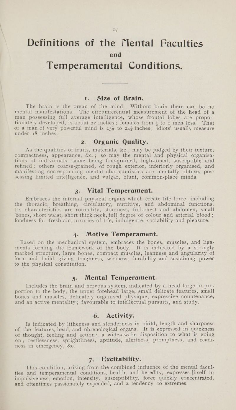 Definitions of the [lental Faculties and Temperamental Conditions. 1. Size of Brain. The brain is the organ of the mind. Without brain there can be no mental manifestations. The circumferential measurement of the head of a man possessing full average intelligence, whose frontal lobes are propor- tionately developed, is about 22 inches; females from 4 to 1 inch less. That of a man of very powerful mind is 234 to 24# inches; idiots’ usually measure under 18 inches. 2. Organic Quality. As the qualities of fruits, materials, &c., may be judged by their texture, compactness, appearance, &c.; so may the mental and physical organisa- tions of individuals—some being fine-grained, high-toned, susceptible and refined; others coarse-grained, of rough exterior, inferiorly organised, and manifesting corresponding mental characteristics are mentally obtuse, pos- sessing limited intelligence, and vulgar, blunt, common-place minds. 3. Vital Temperament. Embraces the internal physical organs which create life force, including the thoracic, breathing, circulatory, nutritive, and abdominal functions. Its characteristics are rotundity, stoutness, full-chest and abdomen, small bones, short waist, short thick neck, full degree of colour and arterial blood; fondness for fresh-air, luxuries of life, indulgence, sociability and pleasure. 4. Motive Temperament. Based on the mechanical system, embraces the bones, muscles, and liga- ments forming the framework of the body. It is indicated by a strongly marked structure, large bones, compact muscles, leanness and angularity of form and build, giving toughness, wiriness, durability and sustaining power to the physical constitution. 5. Mental Temperament. Includes the brain and nervous system, indicated by a head large in pro- portion to the body, the upper forehead large, small delicate features, small bones and muscles, delicately organised physique, expressive countenance, and an active mentality; favourable to intellectual pursuits, and study. 6. Activity. Is indicated by litheness and slenderness in build, length and sharpness of the features, head, and phrenological organs. It is expressed in quickness of thought, feeling and action; a wide-awake disposition to what is going on; restlessness, sprightliness, aptitude, alertness, promptness, and readi- ness in emergency, &c. 7. Excitability. This condition, arising from the combined influence of the mental facul- ties and temperamental conditions, health, and heredity, expresses [itself in impulsiveness, emotion, intensity, susceptibility, force quickly concentrated, and oftentimes passionately expended, and a tendency to extremes.