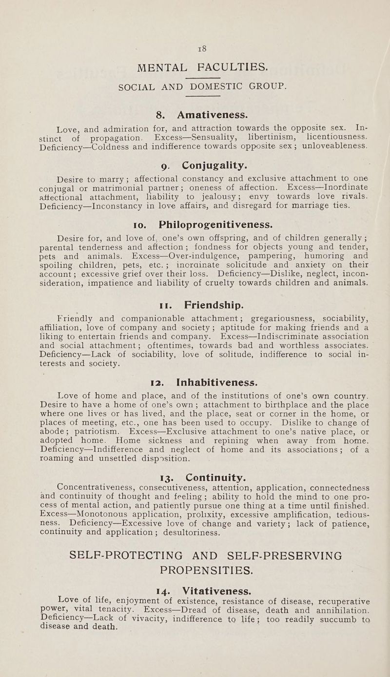 MENTAL FPACULTIES. SOCIAL AND DOMESTIC GROUP. 8. Amativeness. Love, and admiration for, and attraction towards the opposite sex. In- stinct of propagation. Excess—Sensuality, libertinism, licentiousness. Deficiency—Coldness and indifference towards opposite sex; unloveableness. 9. Conjugality. Desire to marry; affectional constancy and exclusive attachment to one conjugal or matrimonial partner; oneness of affection. Excess—Inordinate aftectional attachment, liability to jealousy; envy towards love rivals. Deficiency—Inconstancy in love affairs, and disregard for marriage ties. 10. Philoprogenitiveness. Desire for, and love of, one’s own offspring, and of children generally ; parental tenderness and affection; fondness for objects young and tender, pets and animals. Excess—Over-indulgence, pampering, humoring and spoiling children, pets, etc.; incrainate solicitude and anxiety on their account; excessive grief over their loss. Deficiency—Dislike, neglect, incon- sideration, impatience and liability of cruelty towards children and animals. 11. Friendship. Friendly and companionable attachment; gregariousness, sociability, affiliation, love of company and society; aptitude for making friends and a liking to entertain friends and company. Excess—Indiscriminate association and social attachment; oftentimes, towards bad and worthless associates. Deficiency—Lack of sociability, love of solitude, indifference to social in- terests and society. 12. Inhabitiveness. Love of home and place, and of the institutions of one’s own country. Desire to have a home of one’s own; attachment to birthplace and the place where one lives or has lived, and the place, seat or corner in the home, or places of meeting, etc., one has been used to occupy. Dislike to change of abode; patriotism. Excess—Exclusive attachment to one’s native place, or adopted home. Home sickness and repining when away from home. Deficiency—Indifference and neglect of home and its associations; of a roaming and unsettled disposition. 13. Continuity. Concentrativeness, consecutiveness, attention, application, connectedness and continuity of thought and feeling; ability to hold the mind to one pro- cess of mental action, and patiently pursue one thing at a time until finished. Excess—Monotonous application, prolixity, excessive amplification, tedious- ness. Deficiency—Excessive love of change and variety; lack of patience, continuity and application; desultoriness. SELF-PROTECTING AND SELF-PRESERVING PROPENSITIES. 14. Vitativeness. Love of life, enjoyment of existence, resistance of disease, recuperative power, vital tenacity. Excess—Dread of disease, death and annihilation. Deficiency—Lack of vivacity, indifference to life; too readily succumb to disease and death.