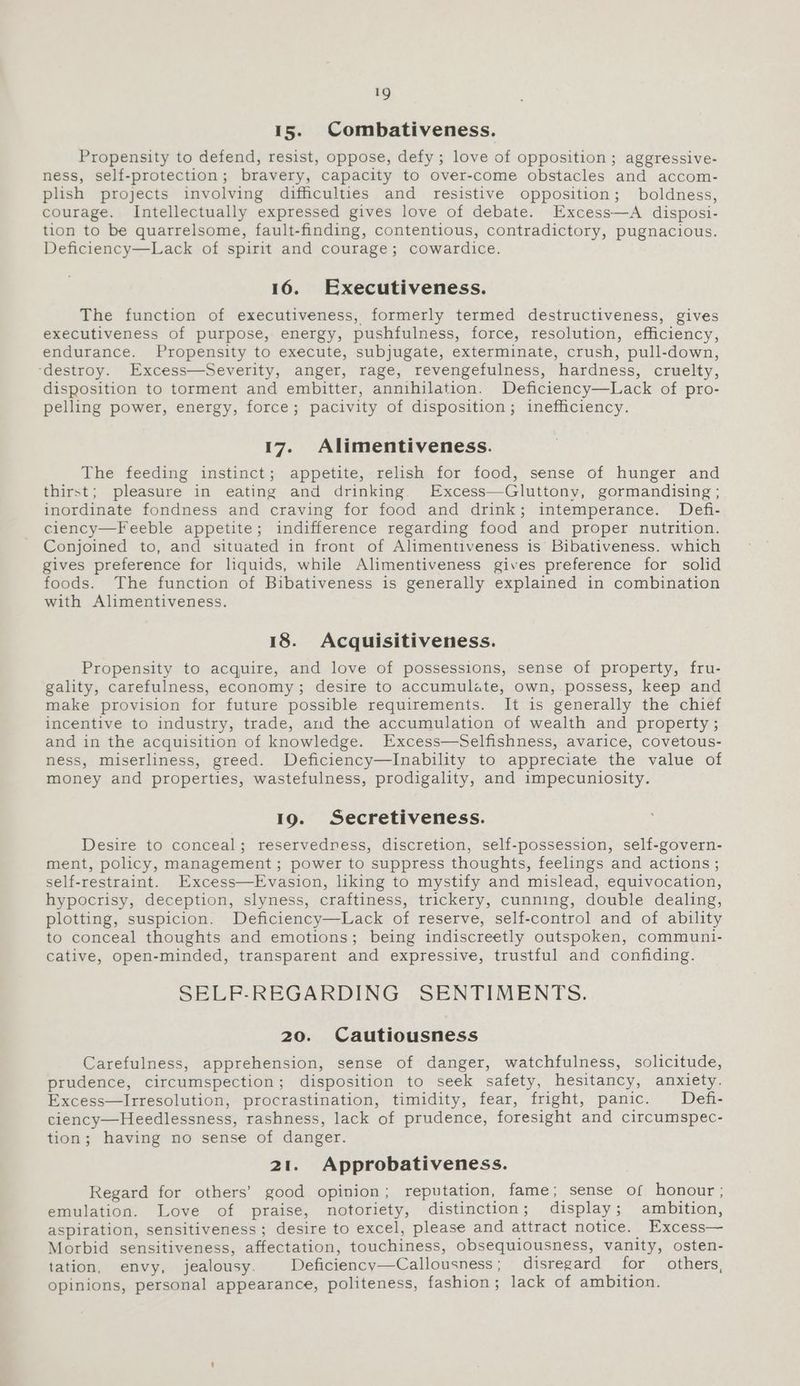 15. Combativeness. Propensity to defend, resist, oppose, defy; love of opposition; aggressive- ness, self-protection; bravery, capacity to over-come obstacles and accom- plish projects involving difficulties and resistive opposition; boldness, courage. Intellectually expressed gives love of debate. Excess—A disposi- tion to be quarrelsome, fault-finding, contentious, contradictory, pugnacious. Deficiency—Lack of spirit and courage; cowardice. 16. Executiveness. The function of executiveness, formerly termed destructiveness, gives executiveness of purpose, energy, pushfulness, force, resolution, efficiency, endurance. Propensity to execute, subjugate, exterminate, crush, pull-down, ‘destroy. Excess—Severity, anger, rage, revengefulness, hardness, cruelty, disposition to torment and embitter, annihilation. Deficiency—Lack of pro- pelling power, energy, force; pacivity of disposition; inefficiency. 17. Alimentiveness. The feeding instinct; appetite, relish for food, sense of hunger and thirst; pleasure in eating and drinking. Excess—Gluttony, gormandising ; inordinate fondness and craving for food and drink; intemperance. Defi- ciency—Feeble appetite; indifference regarding food and proper nutrition. Conjoined to, and situated in front of Alimentiveness is Bibativeness. which gives preference for liquids, while Alimentiveness gives preference for solid foods. The function of Bibativeness is generally explained in combination with Alimentiveness. 18. Acquisitiveness. Propensity to acquire, and love of possessions, sense of property, fru- gality, carefulness, economy; desire to accumulate, own, possess, keep and make provision for future possible requirements. It is generally the chief incentive to industry, trade, and the accumulation of wealth and property ; and in the acquisition of knowledge. Excess—Selfishness, avarice, covetous- ness, miserliness, greed. Deficiency—lInability to appreciate the value of money and properties, wastefulness, prodigality, and impecuniosity. 19. Secretiveness. Desire to conceal; reservedness, discretion, self-possession, self-govern- ment, policy, management; power to suppress thoughts, feelings and actions ; self-restraint. EExcess—Evasion, liking to mystify and mislead, equivocation, hypocrisy, deception, slyness, craftiness, trickery, cunning, double dealing, plotting, suspicion. Deficiency—Lack of reserve, self-control and of ability to conceal thoughts and emotions; being indiscreetly outspoken, communi- cative, open-minded, transparent and expressive, trustful and confiding. SELF-REGARDING SENTIMENTS. 20. Cautiousness Carefulness, apprehension, sense of danger, watchfulness, solicitude, prudence, circumspection; disposition to seek safety, hesitancy, anxiety. Excess—Irresolution, procrastination, timidity, fear, fright, panic. Defi- ciency—Heedlessness, rashness, lack of prudence, foresight and circumspec- tion; having no sense of danger. 21. Approbativeness. Regard for others’ good opinion; reputation, fame; sense of honour ; emulation. Love of praise, notoriety, distinction; display; ambition, aspiration, sensitiveness; desire to excel, please and attract notice. | Excess— Morbid sensitiveness, affectation, touchiness, obsequiousness, vanity, osten- tation, envy, jealousy. Deficiency—Callousness; disregard for others, opinions, personal appearance, politeness, fashion; lack of ambition.
