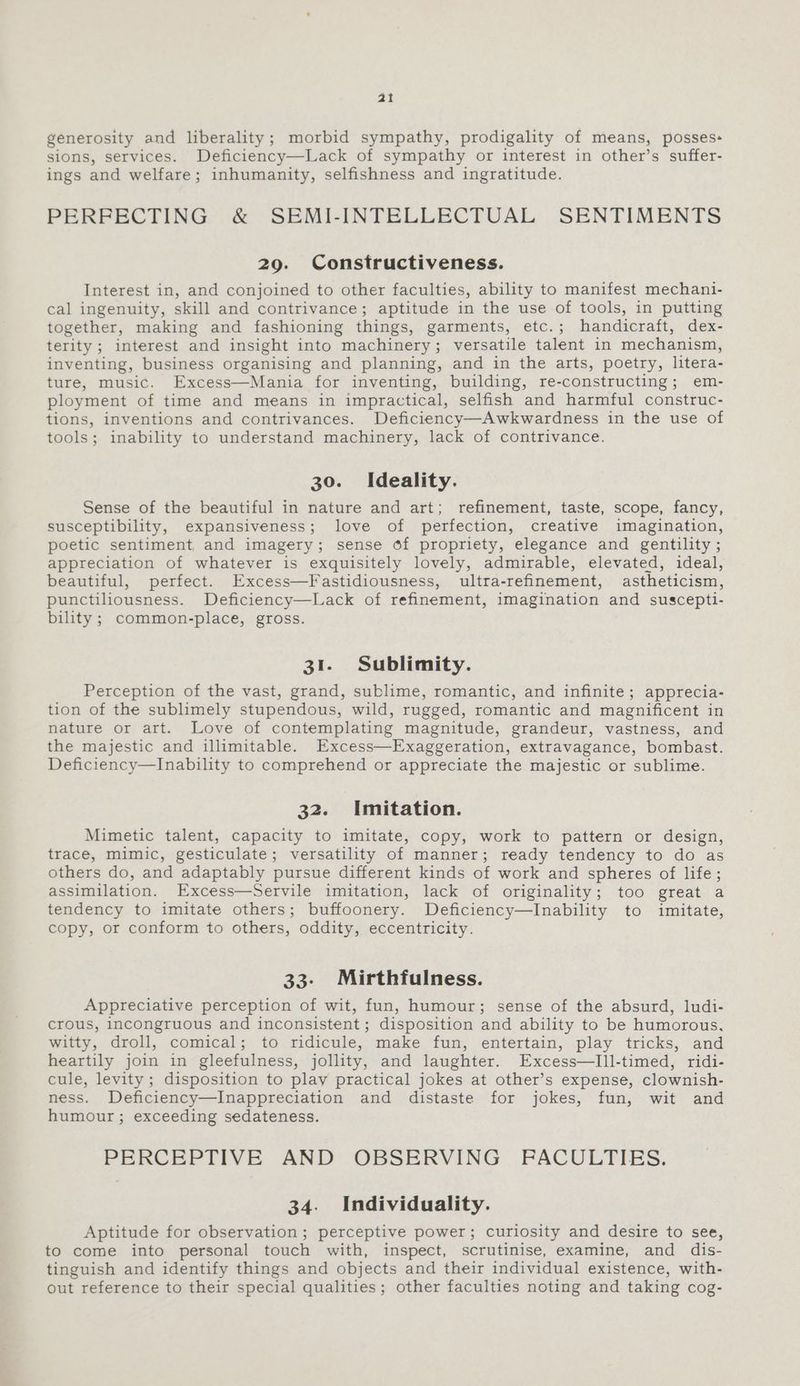 ai generosity and liberality; morbid sympathy, prodigality of means, posses: sions, services. Deficiency—Lack of sympathy or interest in other’s suffer- ings and welfare; inhumanity, selfishness and ingratitude. PERFECTING &amp; SEMI-INTELLECTUAL SENTIMENTS 29. Constructiveness. Interest in, and conjoined to other faculties, ability to manifest mechani- cal ingenuity, skill and contrivance; aptitude in the use of tools, in putting together, making and fashioning things, garments, etc.; handicraft, dex- terity; interest and insight into machinery; versatile talent in mechanism, inventing, business organising and planning, and in the arts, poetry, litera- ture, music. Excess—Mania for inventing, building, re-constructing; em- ployment of time and means in impractical, selfish and harmful construc- tions, inventions and contrivances. Deficiency—Awkwardness in the use of tools; inability to understand machinery, lack of contrivance. 30. Ideality. Sense of the beautiful in nature and art; refinement, taste, scope, fancy, susceptibility, expansiveness; love of perfection, creative imagination, poetic sentiment, and imagery; sense of propriety, elegance and gentility ; appreciation of whatever is exquisitely lovely, admirable, elevated, ideal, beautiful, perfect. Excess—Fastidiousness, ultra-refinement, astheticism, punctiliousness. Deficiency—Lack of refinement, imagination and suscepti- bility ; common-place, gross. 31. Sublimity. Perception of the vast, grand, sublime, romantic, and infinite; apprecia- tion of the sublimely stupendous, wild, rugged, romantic and magnificent in nature or art. Love of contemplating magnitude, grandeur, vastness, and the majestic and illimitable. Excess—Exaggeration, extravagance, bombast. Deficiency—lInability to comprehend or appreciate the majestic or sublime. 32. Imitation. Mimetic talent, capacity to imitate, copy, work to pattern or design, trace, mimic, gesticulate; versatility of manner; ready tendency to do as others do, and adaptably pursue different kinds of work and spheres of life; assimilation. Excess—Servile imitation, lack of originality; too great a tendency to imitate others; buffoonery. Deficiency—Inability to imitate, copy, or conform to others, oddity, eccentricity. 33- Mirthfulness. Appreciative perception of wit, fun, humour; sense of the absurd, ludi- crous, incongruous and inconsistent ; disposition and ability to be humorous, witty, droll, comical; to ridicule, make fun, entertain, play tricks, and heartily join in gleefulness, jollity, and laughter. Excess—lIll-timed, ridi- cule, levity; disposition to play practical jokes at other’s expense, clownish- ness. Deficiency—Inappreciation and distaste for jokes, fun, wit and humour; exceeding sedateness. PERCEPTIVE AND OBSERVING FPACOLTIES. 34. Individuality. Aptitude for observation; perceptive power; curiosity and desire to see, to come into personal touch with, inspect, scrutinise, examine, and dis- tinguish and identify things and objects and their individual existence, with- out reference to their special qualities; other faculties noting and taking cog-