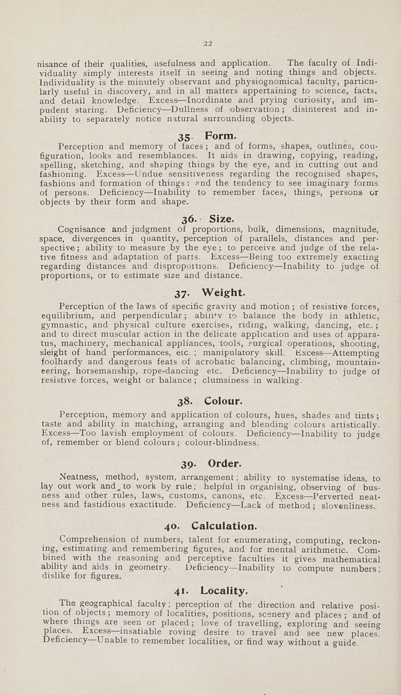 2p. nisance of their qualities, usefulness and application. The faculty of Indi- viduality simply interests itself in seeing and noting things and objects. Individuality is the minutely observant and physiognomical faculty, particu- larly useful in discovery, and in all matters appertaining to science, facts, and detail knowledge. Excess—Inordinate and prying curiosity, and im- pudent staring. Deficiency—Dullness of observation; disinterest and in- ability to separately notice natural surrounding objects. 35. Form. Perception and memory of faces; and of forms, shapes, outlines, cou- figuration, looks and resemblances. It aids in drawing, copying, reading, spelling, sketching, and shaping things by the eye, and in cutting out and fashioning. Excess—Undue sensitiveness regarding the recognised shapes, fashions and formation of things: 2nd the tendency to see imaginary forms of persons. Deficiency—Inability to remember faces, things, persons or objects by their form and shape. 36.- Size. Cognisance and judgment of proportions, bulk, dimensions, magnitude, space, divergences in quantity, perception of parallels, distances and_per- spective; ability to measure by the eye; to perceive and judge of the rela- tive fitness and adaptation of parts. Kxcess—Being too extremely exacting regarding distances and disproportions. Deficiency—Inability to judge of proportions, or to estimate size and distance. 37: Weight. Perception of the laws of specific gravity and motion; of resistive forces, equilibrium, and perpendicular; abilitv to balance the body in athletic, gymnastic, and physical culture exercises, riding, walking, dancing, etc. ; and to direct muscular action in the delicate application and uses of appara- tus, machinery, mechanical appliances, tools, surgical operations, shooting, sleight of hand performances, etc.; manipulatory skill. Excess—Attempting foolhardy and dangerous feats of acrobatic balancing, climbing, mountain- eering, horsemanship, rope-dancing etc. Deficiency—lInability to judge of resistive forces, weight or balance; clumsiness in walking. 38. Colour. Perception, memory and application of colours, hues, shades and tints; taste and ability in matching, arranging and blending colours artistically. Excess—Too lavish employment of colours. Deficiency—lInability to judge of, remember or blend colours; colour-blindness. 39. Order. Neatness, method, system, arrangement; ability to systematise ideas, to lay out work and, to work by rule; helpful in organising, observing of bus- ness and other rules, laws, customs, canons, etc. Excess—Perverted neat- ness and fastidious exactitude. Deficiency—Lack of method; slovenliness. 40. Calculation. Comprehension of numbers, talent for enumerating, computing, reckon- ing, estimating and remembering figures, and for mental arithmetic. Com- bined with the reasoning and perceptive faculties it gives mathematical ability and aids in geometry. Deficiency—Inability to compute numbers; dishke for figures. 41. Locality. _ The geographical faculty; perception of the direction and relative posi- tion of objects; memory of localities, positions, scenery and places; and of where things are seen or placed; love of travelling, exploring and seeing places. Excess—insatiable roving desire to travel and see new places. Deficiency—Unable to remember localities, or find way without a guide.