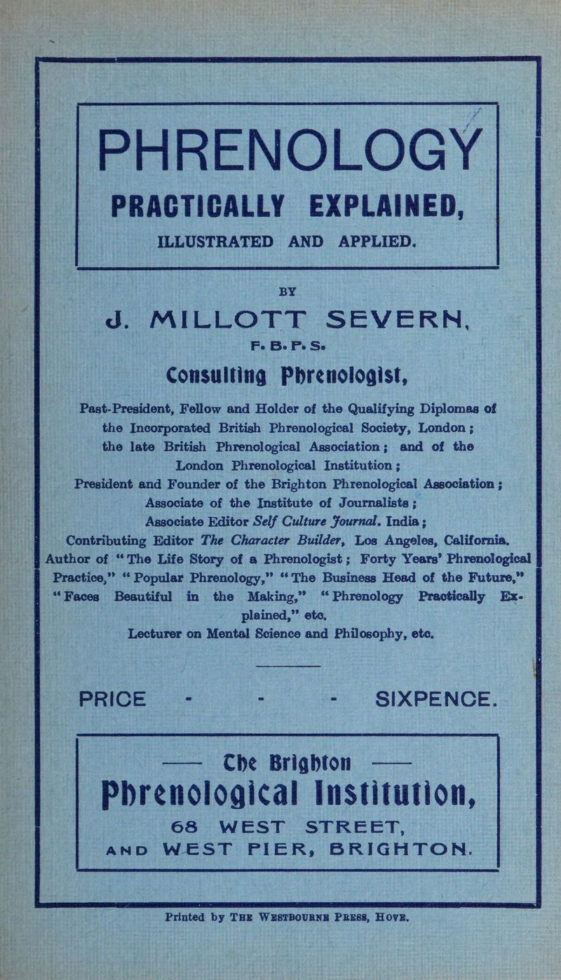 PHRENOLOGY PRACTICALLY EXPLAINED, ILLUSTRATED AND APPLIED. ie BY ‘ieee | eae J. MILLOTT SEVERN, i Fe Be Pe Se i Consulting Pbrenologist, ; Past-President, Fellow and Holder of the Qualifying Diplomas of Mi? the Incorporated British Phrenological Society, London ; ‘Hae the late British Phrenological Association; and of the iy London Phrenological Institution ; Oe President and Founder of the Brighton Phrenological Association ; Associate of the Institute of Journalists ; Associate Editor Self Culture Journal. India; ed Contributing Editor The Character Builder, Los Angeles, California, : _ § Author of “The Life Story of a Phrenologist ; Forty Years’ Phrenological | ia Practice,” ‘‘ Popular Phrenology,” ‘‘ The Business Head of the Future,” “Faces Beautiful in the Making,” ‘“‘ Phrenology Practically Ex- plained,”’ ete, Lecturer on Mental Science and Philosophy, etc, ai SA Og ee a f - SIXPENCE. 68 WEST STREET, AND WEST PIER, BRIGHTON. Printed by THE WESTBOURNE PRESS, HOVE.