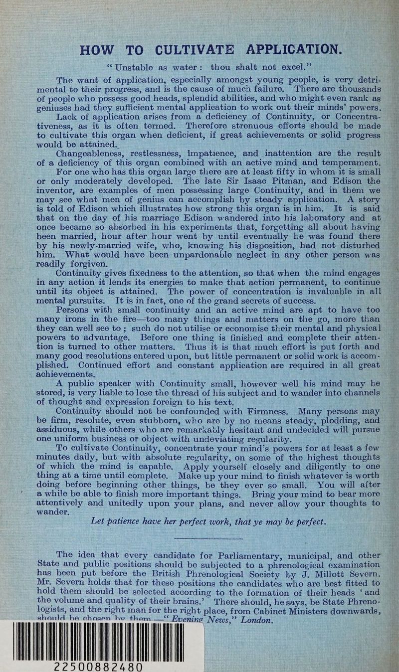HOW TO CULTIVATE APPLICATION. “Unstable as water: thou shalt not excel.’’ The want of application, especially amongst young people, is very detri- mental to their progress, and is the cause of much failure, There are thousands of people who possess good heads, splendid abilities, and who might even rank ag geniuses had they sufficient mental application to work out their minds’ powers. Lack of application arises from a deficiency of Continuity, or Concentra- — tiveness, as it is often termed. Therefore strenuous efforts should be made to cultivate this organ when deficient, if great achievements or solid progress — ae i ? would be attained. Changeableness, restlessness, impatience, and inattention are the result — of a deficiency of this organ combined with an active mind and temperament. For one who has this organ large there are at least fifty in whom itis small or only moderately developed. The late Sir Isaac Pitman, and Edison the inventor, are examples of men possessing large Continuity, and in them we _ may see what men of genius can accomplish by steady application. A story ci is told of Edison which illustrates how strong this organ is in him, It is said ~ that on the day of his marriage Edison wandered into his laboratory and at once became so absorbed in his experiments that, forgetting all about having been married, hour after hour went by until eventually ke was found there by his newly-married wife, who, knowing his disposition, had not disturbed him. What would have been unpardonable neglect in any other person was readily forgiven. Continuity gives fixedness to the attention, so that when the mind engages in any action it lends its energies to make that action permanent, to continue ea until its object is attained. The power of concentration is invaluable in all mental pursuits. It is in fact, one of the grand secrets of success. a Persons with small continuity and an active mind are apt to have too ~~ many irons in the fire—too many things and matters on the go, more than _ they can well see to; such do not utilise or economise their mental and physical powers to advantage. Before one thing is finished and complete their atten- ie tion is turned to other matters, Thus it is that much effort is put forth and many good resolutions entered upon, but little permanent or solid work is accom- plished. Continued effort and constant application are required in all great achievements, . A public speaker with Continuity small, however well his mind may be stored, is very liable to lose the thread of his subject and to wander into channels of thought and expression foreign to his text. Continuity should not be confounded with Firmness. Many persons may be firm, resolute, even stubborn, who are by no means steady, plodding, and assiduous, while others who are remarkably hesitant and undecided will pursue one uniform business or object with undeviating regularity. To cultivate Continuity, concentrate your mind’s powers for at least afew minutes daily, but with absolute regularity, on some of the highest thoughts of which the mind is capable. Apply yourself closely and diligently to one thing at a time until complete. Make up your mind to finish whatever is worth — doing before beginning other things, be they ever so small. You will after a while be able to finish more important things. Bring your mind to bear more ohne gid and unitedly upon your plans, and never allow your thoughts to wander. Let patience have her perfect work, that ye may be perfect. The idea that every candidate for Parliamentary, municipal, and other State and public positions should be subjected to a phrenological examination of has been put before the British Phrenological Society by J. Millott Severn. — Mr. Severn holds that for these positions the candidates who are best fitted to hold them should be selected according to the formation of their heads ‘and the volume and quality of their brains.’ There should, he says, be State Phreno- t f zs logists, and the right man for the right place, from Cabinet Ministers downwards, should he chosen hwy + ai | | | | | | | ll | | - 22500882480 |
