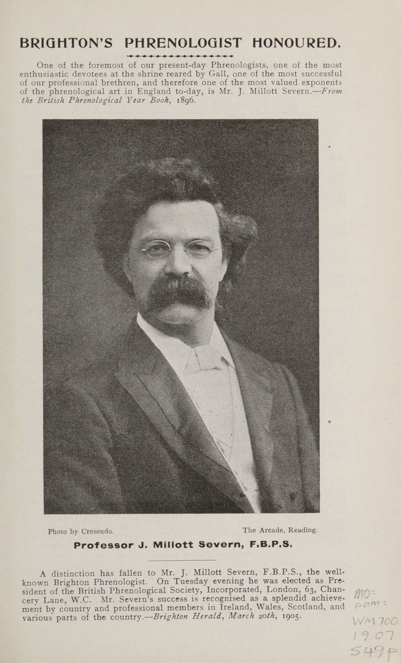 BRIGHTON’S PHRENOLOGIST HONOURED. One of the foremost of our present-day Phrenologists, one of the most enthusiastic devotees at the shrine reared by Gall, one of the most successful of our professional brethren, and therefore one of the most valued exponents of the phrenological art in England to-day, is Mr. J. Millott Severn.—/From the British Phrenological Year Book, 1896. A distinction has fallen to Mr. J. Millott Severn, F.B.P.S., the well- known Brighton Phrenologist. On Tuesday evening he was elected as Pre- sident of the British Phrenological Society, Incorporated, London, 63, Chan- cery Lane, W.C. Mr. Severn’s success is recognised as a splendid achieve- ment by country and professional members in Ireland, Wales, Scotland, and various parts of the country.—Brighton Herald, March 20th, 1905.