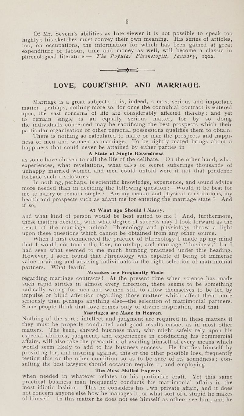 Of Mr. Severn’s abilities as Interviewer it is not possible to speak too highly ; his sketches must convey their own meaning. His series of articles, too, On occupations, the information for which has been gained at great expenditure of labour, time and money as well, will become a classic in phrenological literature.— Zhe Popular Phrenologist, January, 1902. === —_—_ LOVE, COURTSHIP, AND MARRIAGE. Marriage is a great subject; it is, indeed, 4 most serious and important matter—perhaps, nothing more so, for once the connubial contract is entered upon, the vast Concerns ot lite are considerably attected thereby; and yet to remain single is an equally serious matter, for by so _ doing the individuals concerned may be sacrificing the best prospects which their particular organisation or other personal possessions qualifies them to obtain. ‘There is nothing so calculated to make or mar the prospects and happi- ness of men and women as marriage. To be rightly mated brings about a happiness that could never be attained by either parties in A State of Single Blessedness as some have chosen to call the life of the celibate. On the other hand, what experiences, what revelations, what tales of secret sufferings thousands of unhappy married women and men could unfold were it not that prudence forbade such disclosures. In nothing, perhaps, is scientific knowledge, experience, and sound advice more needed than in deciding the following question :—Would it be best for me lO marry or remain single ? Are my menial and physical constituuioens, my health and prospects such as adapt me for entering the marriage state ? And if so ; At What age Should I Marry, and what kind of person would be best suited to me ? And, furthermore, these matters decided, with what degree of success may I look forward as the result of the marriage union? Phrenology and physiology throw a light upon these questions which cannot be obtained from any other source. When I first commenced the practice of Phrenology I made up my mind that I would not touch the love, courtship, and marriage ‘“‘ business,” for I had seen what seemed to me much humbug practised under this heading. However, I soon found that Phrenology was capable of being of immense value in aiding and advising individuals in the right selection of matrimonial partners. What fearful Mistakes are Frequently Made regarding marriage contracts! At the present time when science has made such rapid strides in almost every direction, there seems to be something radically wrong for men and women still to allow themselves to be led by impulse or blind affection regarding those matters which affect them more seriously than perhaps anything else—the selection of matrimonial partners. Some people think that love comes only of divine inspiration, and that Marriages are Made in Heaven. Nothing of the sort; intellect and judgment are required in these matters if they must be properly conducted and good results ensue, as in most other matters. The keen, shrewd business man, who might safely rely upon his especial abilities, judgment, and experiences in conducting his commercial affairs, will also take the precaution of availing himself of every means which would seem likely to add to his business success. He fortifies himself by providing for, and insuring against, this or the other possible loss, frequently testing this or the other condition so as to be sure of its soundness; con- sulting the best lawyers should occasion require it, and employing The Most Skilled Experts when needed in whatever relates to his particular craft. Yet this same practical business man frequently conducts his matrimonial affairs in the most idiotic fashion. This he considers his .wn private affair, and it does not concern anyone else how he manages it, or what sort of a stupid he makes of himself. In this matter he does not see himself as others see him, and he