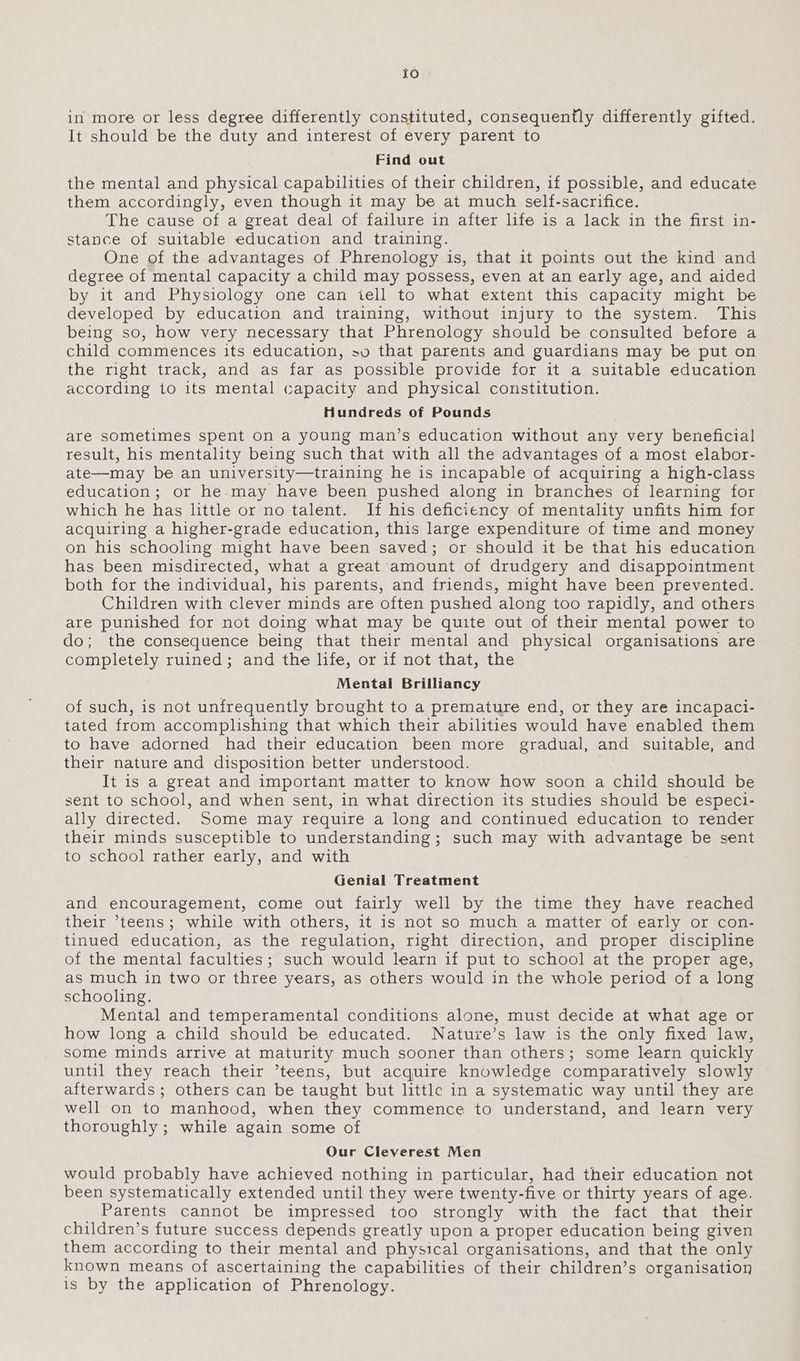 in more or less degree differently constituted, consequently differently gifted. It should be the duty and interest of every parent to Find out the mental and physical capabilities of their children, if possible, and educate them accordingly, even though it may be at much self-sacrifice. The cause of a great deal of failure in after life is a lack in the first in- stance of suitable education and training. One of the advantages of Phrenology is, that it points out the kind and degree of mental capacity a child may possess, even at an early age, and aided by it and Physiology one can tell to what extent this capacity might be developed by education and training, without injury to the system. This being so, how very necessary that Phrenology should be consulted before a child commences its education, sv that parents and guardians may be put on the right track, and as far as possible provide for it a suitable education according to its mental capacity and physical constitution. Hundreds of Pounds are sometimes spent on a young man’s education without any very beneficial result, his mentality being such that with all the advantages of a most elabor- ate—may be an university—training he is incapable of acquiring a high-class education; or he may have been pushed along in branches of learning for which he has little or no talent. If his deficiency of mentality unfits him for acquiring a higher-grade education, this large expenditure of time and money on his schooling might have been saved; or should it be that his education has been misdirected, what a great amount of drudgery and disappointment both for the individual, his parents, and friends, might have been prevented. Children with clever minds are often pushed along too rapidly, and others are punished for not doing what may be quite out of their mental power to do; the consequence being that their mental and physical organisations are completely ruined; and the life, or if not that, the Mental Brilliancy of such, is not unfrequently brought to a premature end, or they are incapaci- tated from accomplishing that which their abilities would have enabled them to have adorned had their education been more gradual, and suitable, and their nature and disposition better understood. It is a great and important matter to know how soon a child should be sent to school, and when sent, in what direction its studies should be especi- ally directed. Some may require a long and continued education to render their minds susceptible to understanding; such may with advantage be sent to school rather early, and with Genial Treatment and encouragement, come out fairly well by the time they have reached their teens; while with others, it is not so much a matter of early or con- tinued education, as the regulation, right direction, and proper discipline of the mental faculties; such would learn if put to school at the proper age, as much in two or three years, as others would in the whole period of a long schooling. Mental and temperamental conditions alone, must decide at what age or how long a child should be educated. Nature’s law is the only fixed law, some minds arrive at maturity much sooner than others; some learn quickly until they reach their ’teens, but acquire knowledge comparatively slowly afterwards; others can be taught but little in a systematic way until they are well on to manhood, when they commence to understand, and learn very thoroughly ; while again some of Our Cleverest Men would probably have achieved nothing in particular, had their education not been systematically extended until they were twenty-five or thirty years of age. Parents cannot be impressed too strongly with the fact that their children’s future success depends greatly upon a proper education being given them according to their mental and physical organisations, and that the only known means of ascertaining the capabilities of their children’s organisation is by the application of Phrenology.